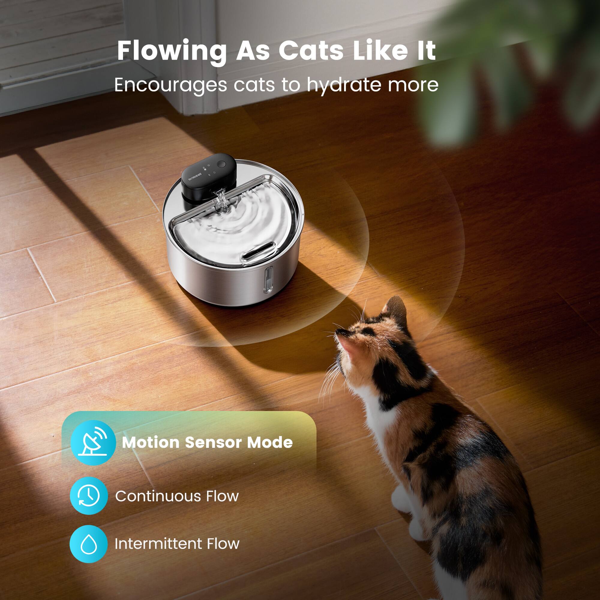 Flowing As Cats Like It  
Encourages cats to hydrate more  

Motion Sensor Mode  
Continuous Flow  
Intermittent Flow