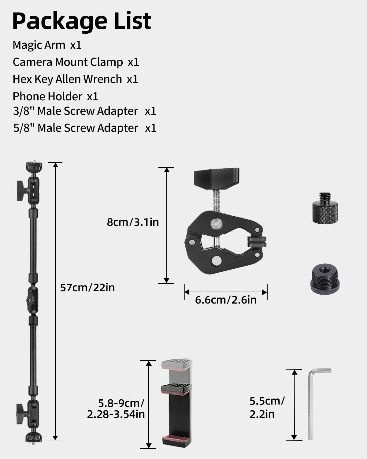 Package List

Magic Arm x1  
Camera Mount Clamp x1  
Hex Key Allen Wrench x1  
Phone Holder x1  
3/8" Male Screw Adapter x1  
5/8" Male Screw Adapter x1  

8cm/3.1in  
57cm/22in  
6.6cm/2.6in  
5.8-9cm/2.28-3.54in  
5.5cm/2.2in