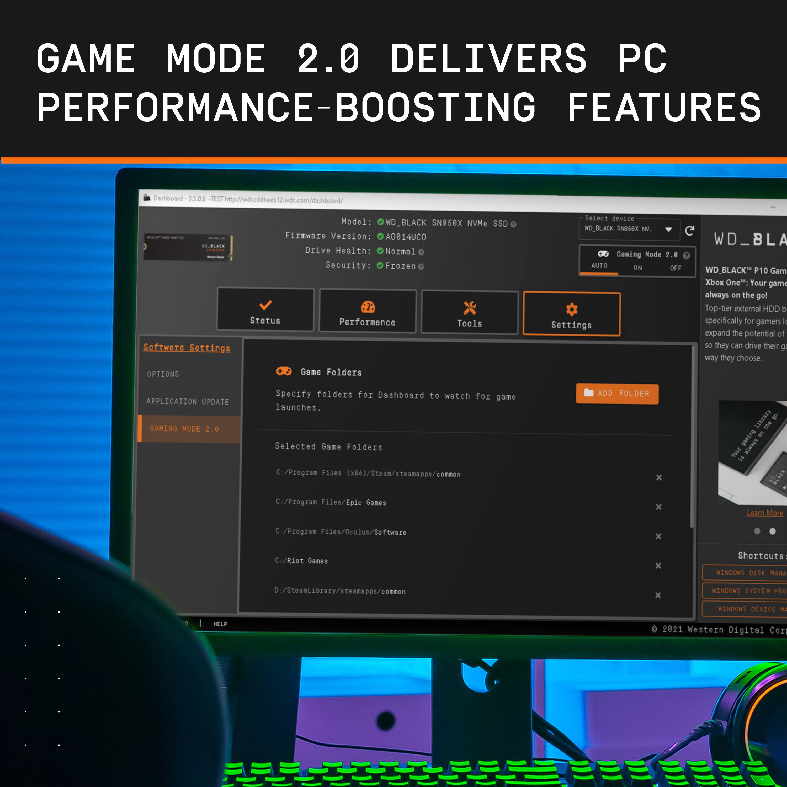 GAME MODE 2.0 DELIVERS PC PERFORMANCE-BOOSTING FEATURES

Dechboard 15.26 SThip://wdscddtunb2wdt.com/dwhbowd/ Model WD\_BLACK SN85eX NVM+ SSD G Fizmware Version: A0814UC0 Drive Heaith: Nozmal Security: Frozen 7 Status Performance Teels Software Serrings OPTIONS Gene Felders Select device WD\_BLACK SNEsex M O Saning Rode 2.8 NUTO ON OFF Settings WD\_BLA D.BLACK P10 Gam Xbox One: Your gami always on the gol Top-tier external HDD b specifically for gamers k expand the potential of so they can drive their  way they choose APPLICATION UPDATE GAMING MODE 2.0 Specify folders for Dashboard to watch for gome launches. Selected Bame Folders Cr/Program Files [x86]/Stean/steanacon/connon ADD FOLDER x SIBUNTH & I gwing & 1 Pytnia = C./Program Files/Epie Ganes x Lear.More C./Program 11es/Oculus/Software x C/Rlet Cames x Shortcuts HINDONS 01ix MANA D./Steanlibraty/steanacon/connon x KENDOWS SYSTEM PRO WINDOWS DEVICE K SUP 2021 Western Digital Con