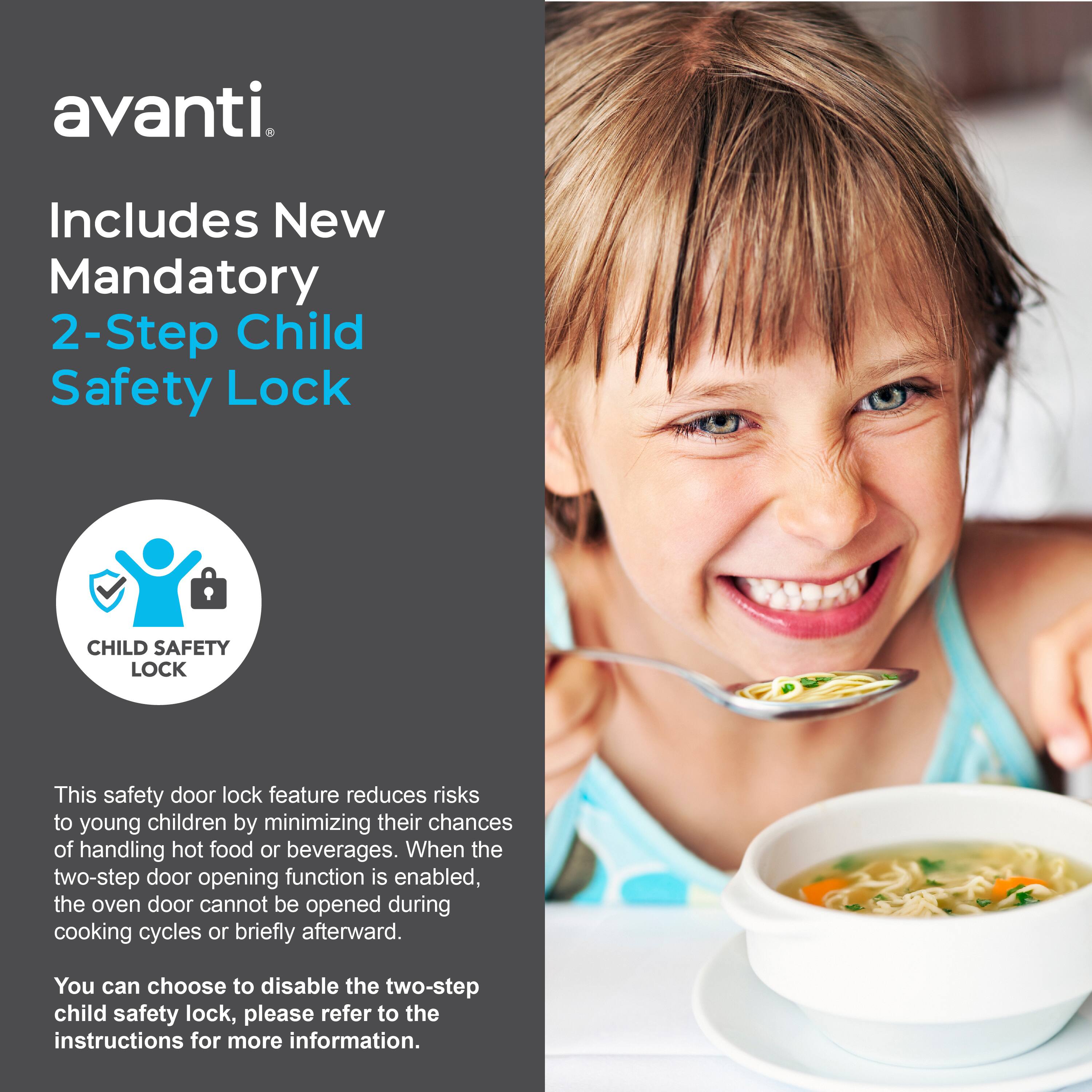 avanti. Includes New Mandatory 2-Step Child Safety Lock

CHILD SAFETY LOCK

This safety door lock feature reduces risks to young children by minimizing their chances of handling hot food or beverages. When the two-step door opening function is enabled, the oven door cannot be opened during cooking cycles or briefly afterward.

You can choose to disable the two-step child safety lock, please refer to the instructions for more information.