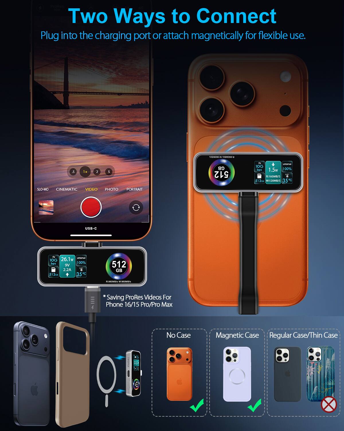 Two Ways to Connect  
Plug into the charging port or attach magnetically for flexible use.

- 512 GB
- 10G bps
- 26.1w
- 1.5w
- 100%
- 9V 2.2A
- 35°C
- 5120 + 35C
- 512 GB
- 10G bps
- 1.5w
- 100%
- 9V 2.2A
- 35°C
- 512 GB

*Saving ProRes Videos For Phone 16/15 Pro/Pro Max

No Case  
Magnetic Case  
Regular Case/Thin Case