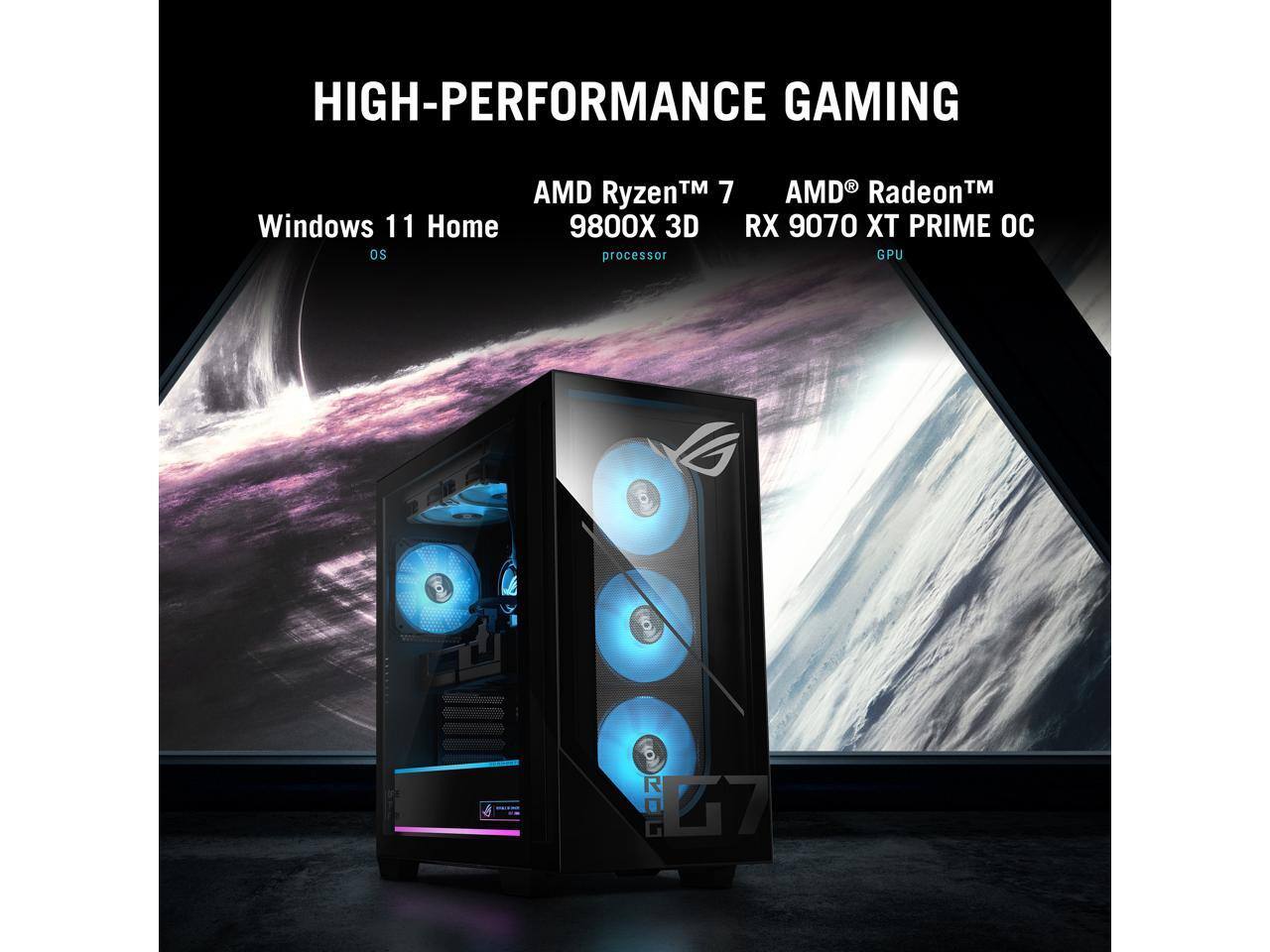 HIGH-PERFORMANCE GAMING  
Windows 11 Home  
AMD Ryzen™ 7 9800X 3D processor  
AMD Radeon™ RX 9070 XT PRIME OC GPU