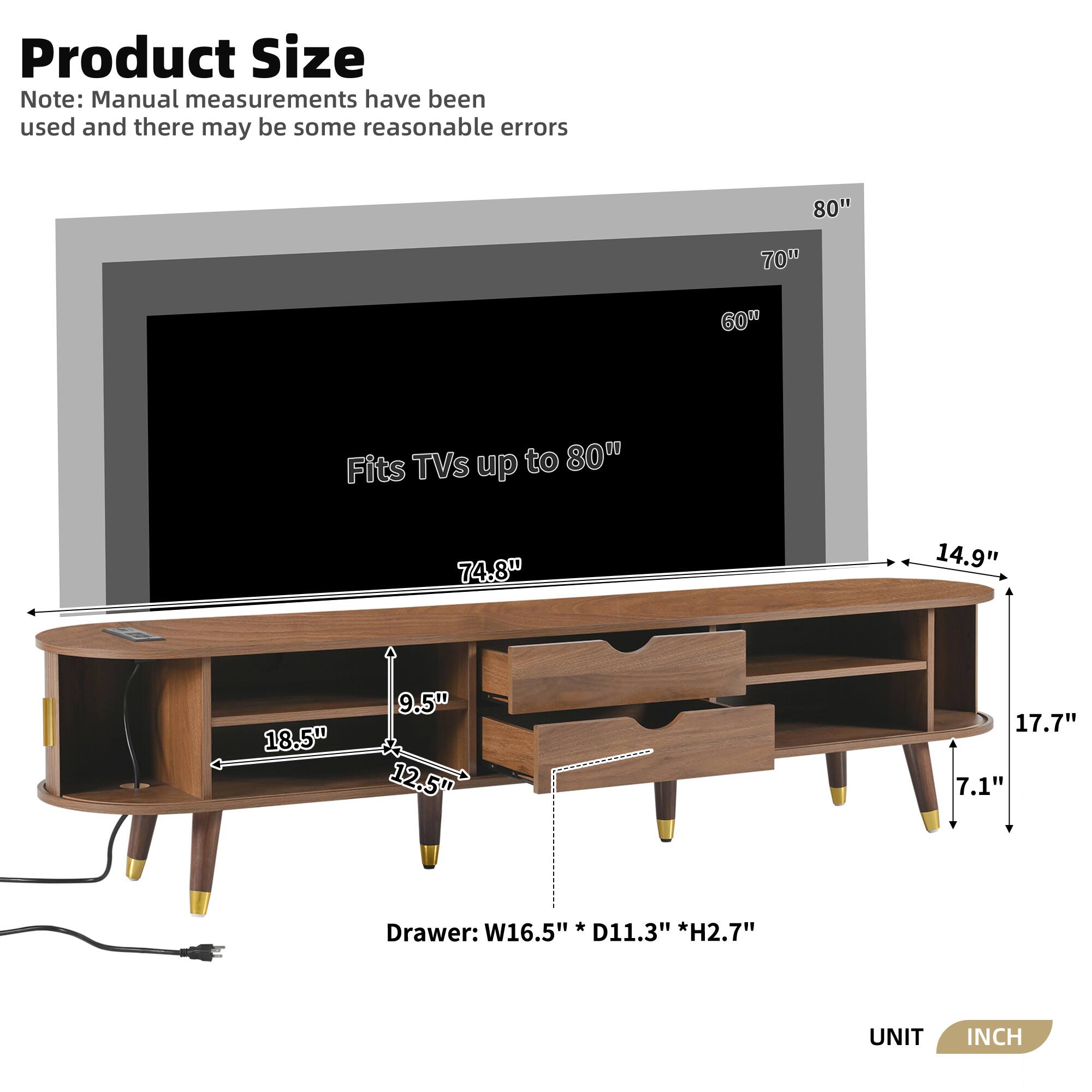 **Product Size**

*Note: Manual measurements have been used and there may be some reasonable errors*

- Fits TVs up to 80"
- 80" (width)
- 70" (height)
- 60" (depth)
- 74.8" (length)
- 14.9" (depth)
- 18.5" (width)
- 9.5" (height)
- 12.5" (depth)
- 17.7" (height)
- 7.1" (height)
- Drawer: W16.5" x D11.3" x H2.7"
- UNIT: INCH