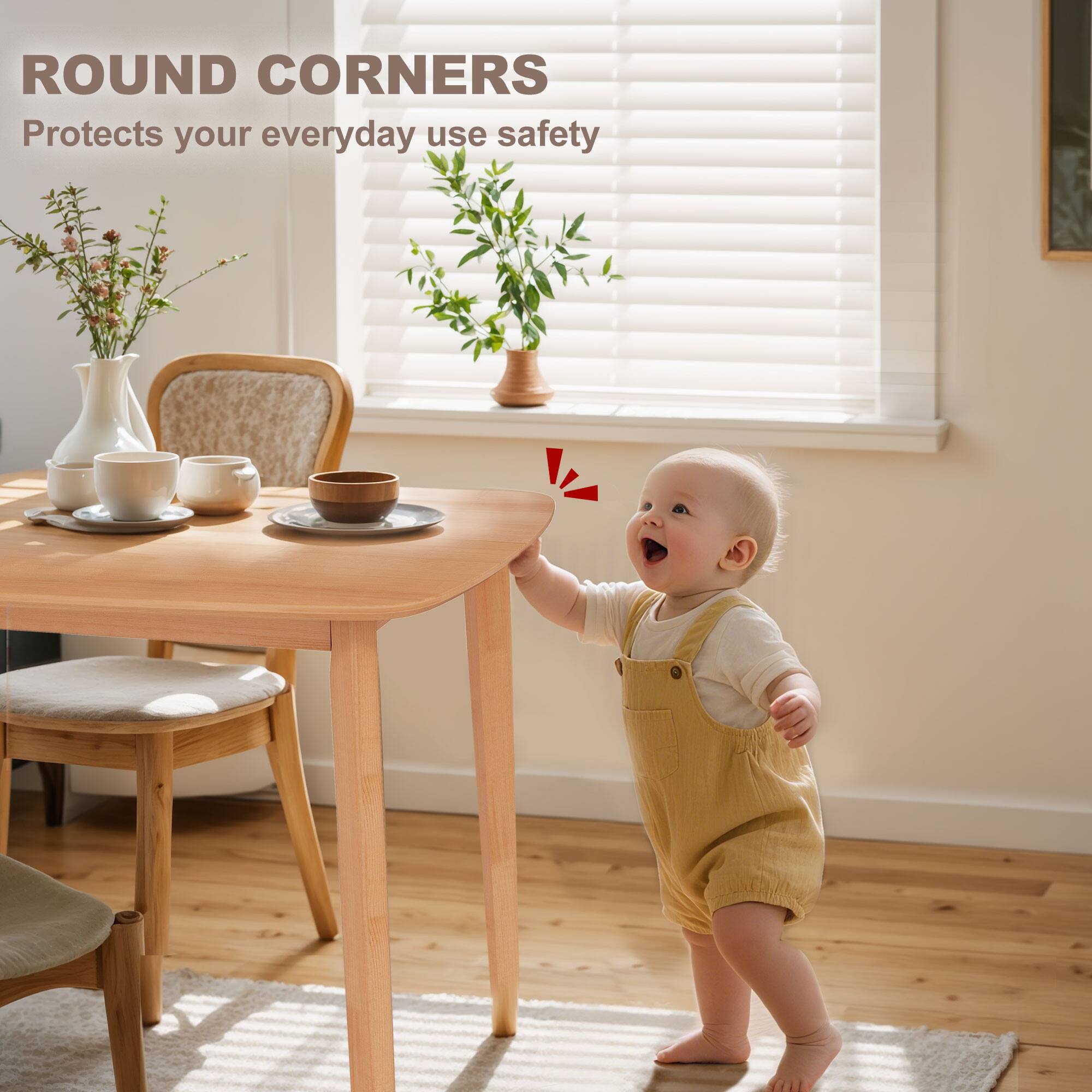 ROUND CORNERS  
Protects your everyday use safety