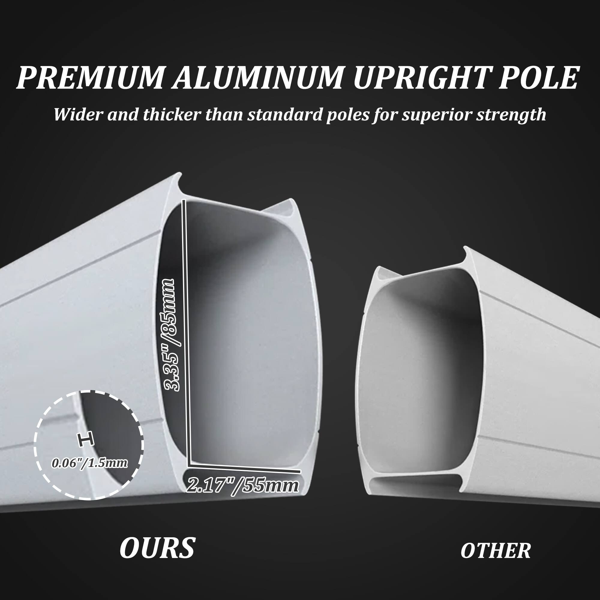 PREMIUM ALUMINUM UPRIGHT POLE  
Wider and thicker than standard poles for superior strength  

3.35" / 85mm  
0.06" / 1.5mm  
2.17" / 55mm  

OURS  
OTHER