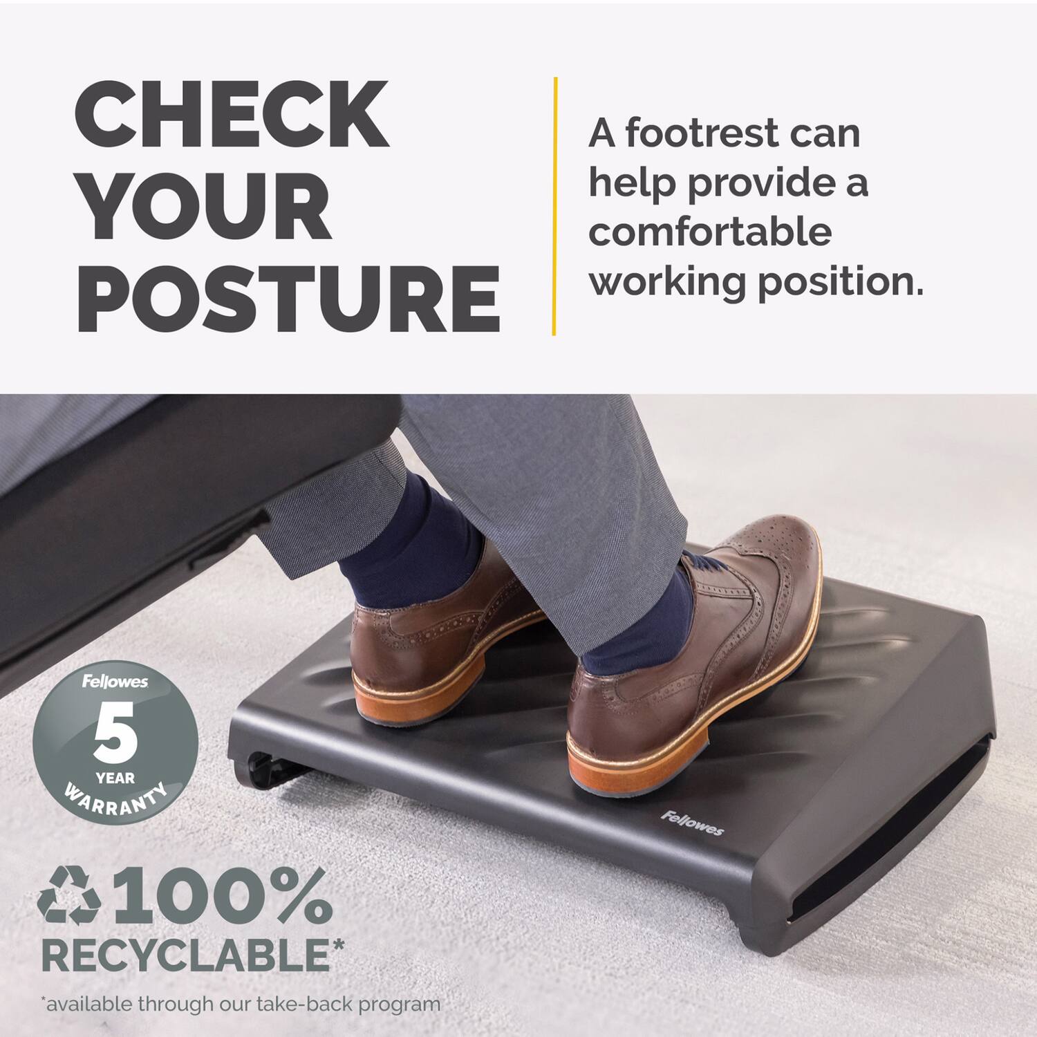 CHECK YOUR POSTURE

A footrest can help provide a comfortable working position.

Fellowes 5 YEAR WARRANTY

100% RECYCLABLE*  
*available through our take-back program