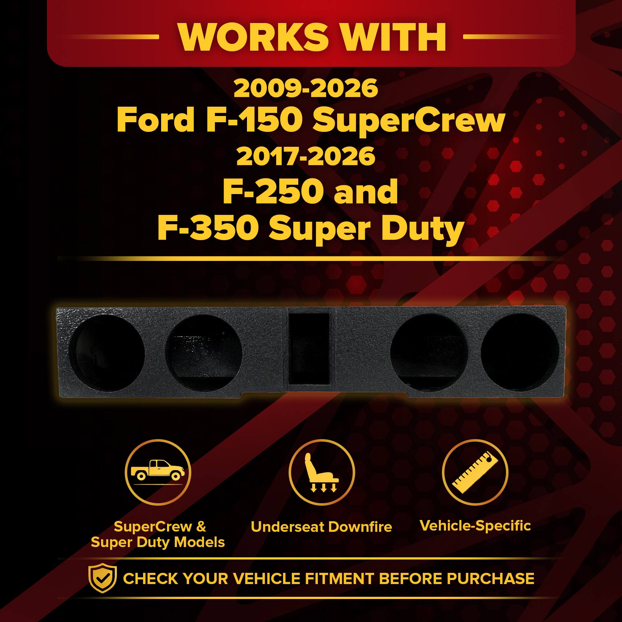 WORKS WITH  
2009-2026 Ford F-150 SuperCrew  
2017-2026 F-250 and F-350 Super Duty  

SuperCrew & Super Duty Models  
Underseat Downfire  
Vehicle-Specific  

CHECK YOUR VEHICLE FITMENT BEFORE PURCHASE