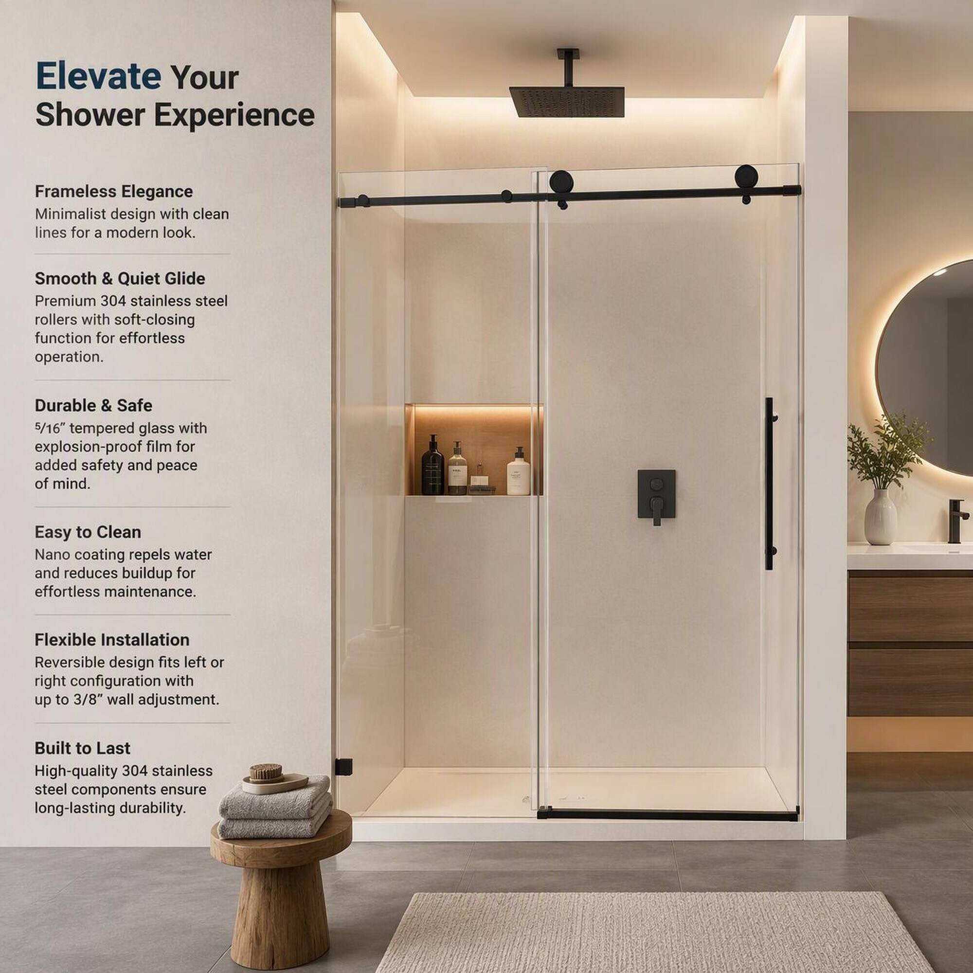 Elevate Your Shower Experience

Frameless Elegance
Minimalist design with clean lines for a modern look.

Smooth & Quiet Glide
Premium 304 stainless steel rollers with soft-closing function for effortless operation.

Durable & Safe
5/16" tempered glass with explosion-proof film for added safety and peace of mind.

Easy to Clean
Nano coating repels water and reduces buildup for effortless maintenance.

Flexible Installation
Reversible design fits left or right configuration with up to 3/8" wall adjustment.

Built to Last
High-quality 304 stainless steel components ensure long-lasting durability.