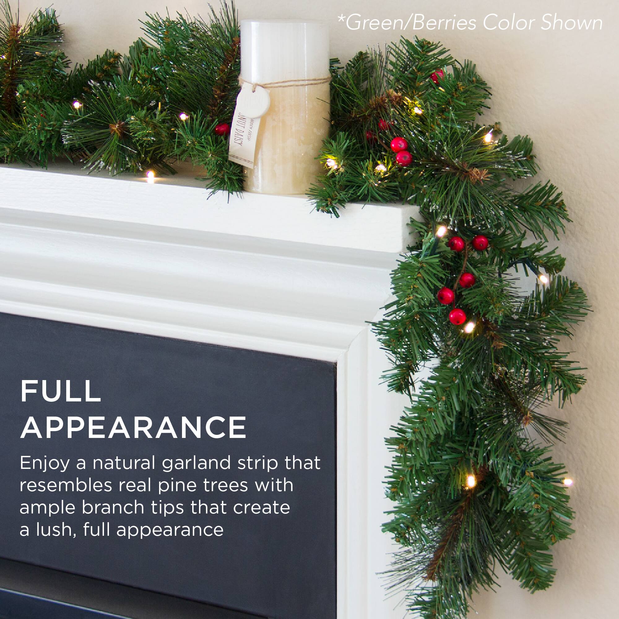 *Green/Berries Color Shown

FULL APPEARANCE

Enjoy a natural garland strip that resembles real pine trees with ample branch tips that create a lush, full appearance