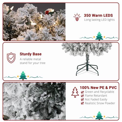 350 Warm LEDs  
Long-lasting LED lights  

Sturdy Base  
A reliable metal stand for your tree  

100% New PE & PVC  
Green and Recyclable  
Flame Retardant  
Not Faded Easily  
Realistic Snow Powder