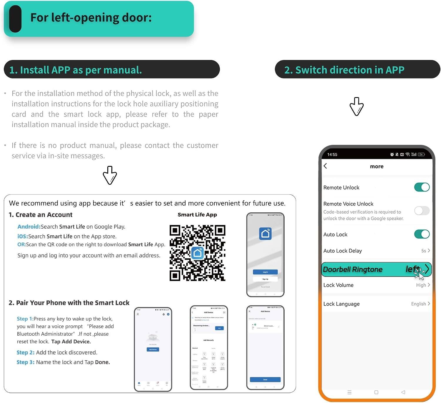 For left-opening door:

1. Install APP as per manual.
   - For the installation method of the physical lock, as well as the installation instructions for the lock hole auxiliary positioning card and the smart lock app, please refer to the paper installation manual inside the product package.
   - If there is no product manual, please contact the customer service via in-site messages.

2. Switch direction in APP

We recommend using the app because it's easier to set and more convenient for future use.

1. Create an Account
   - Android: Search Smart Life on Google Play.
   - iOS: Search Smart Life on the App Store.
   - OR: Scan the QR code on the right to download Smart Life App.
   - Sign up and log into your account with an email address.

2. Pair Your Phone with the Smart Lock
   - Step 1: Press any key to wake up the lock, you will hear a voice prompt "Please add Bluetooth Administrator". If not, please reset the lock. Tap Add Device.
   - Step 2: Add the lock discovered.
   - Step 3: Name the lock and Tap Done.

Remote Unlock
Remote Voice Unlock
Auto Lock
Auto Lock Delay
Doorbell Ringtone
Lock Volume
Lock Language