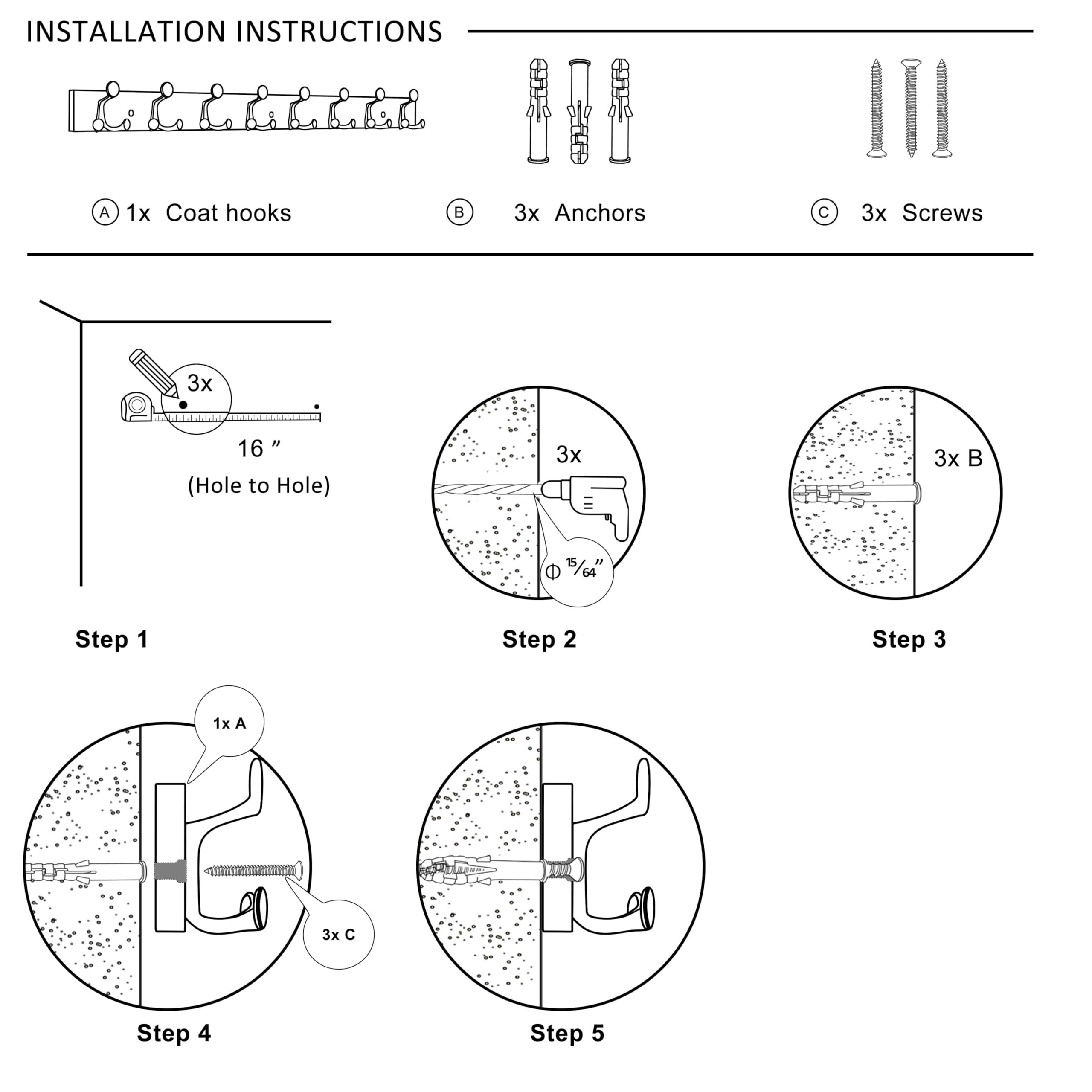 **Installation Instructions**

- **A** 1x Coat hooks
- **B** 3x Anchors
- **C** 3x Screws

**Step 1**
- 3x Anchors
- 16" (Hole to Hole)

**Step 2**
- 3x Anchors

**Step 3**
- 3x Anchors

**Step 4**
- 1x Coat hooks
- 3x Screws

**Step 5**
- 1x Coat hooks
- 3x Screws