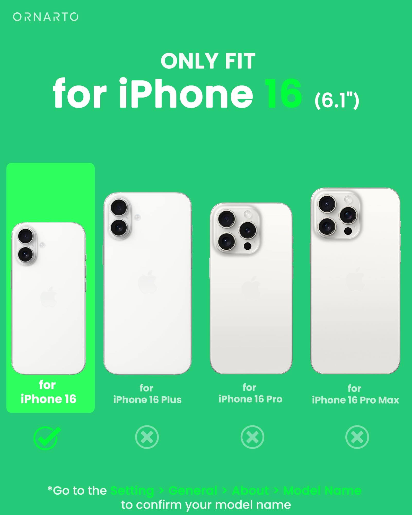 ORNARTO ONLY FIT for iPhone 16 (6.1") for iPhone 16 for iPhone 16 Plus for iPhone 16 Pro for iPhone 16 Pro Max x x x *Go to the Setting > General > About > Model Name to confirm your model name