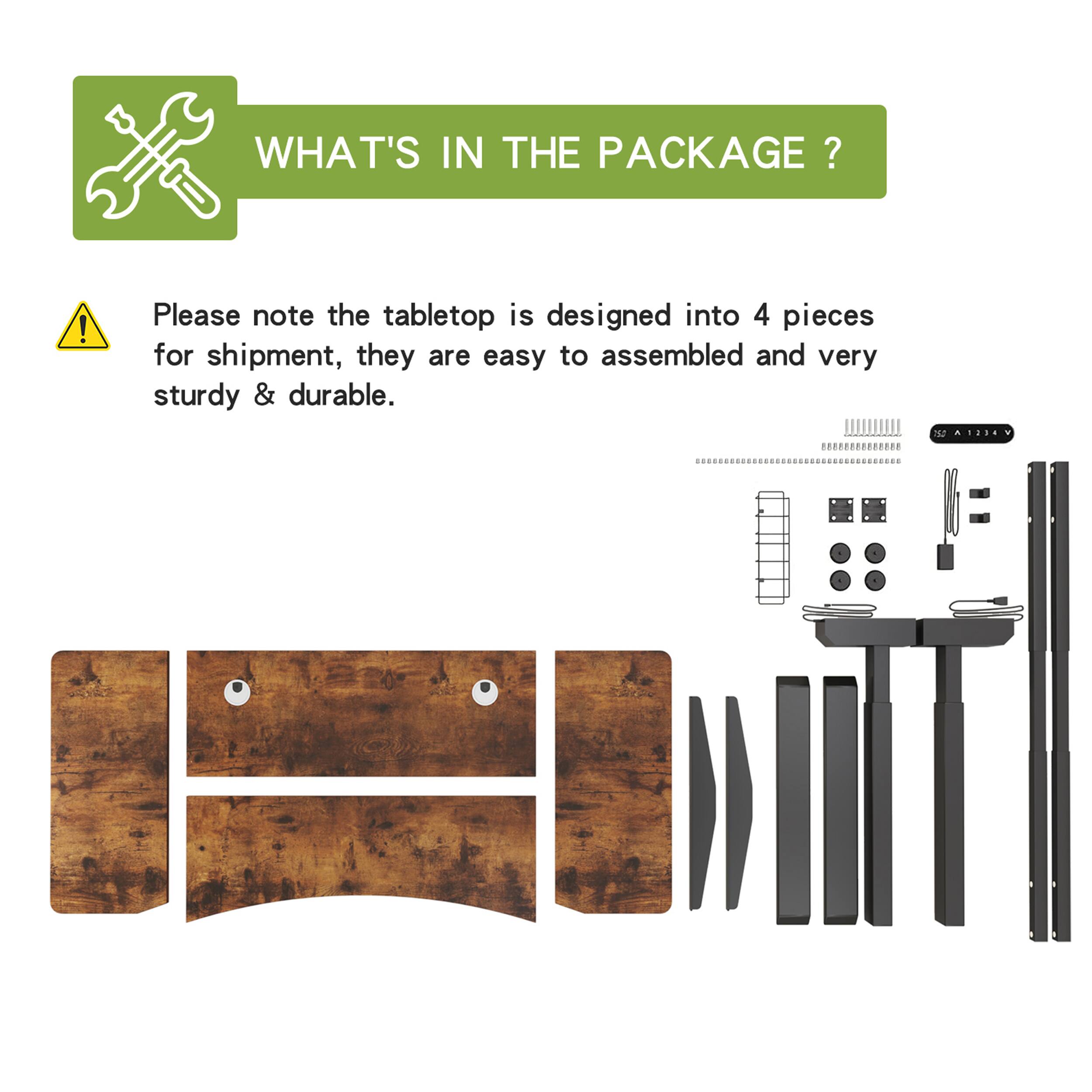 WHAT'S IN THE PACKAGE?

Please note the tabletop is designed into 4 pieces for shipment, they are easy to assembled and very sturdy & durable.