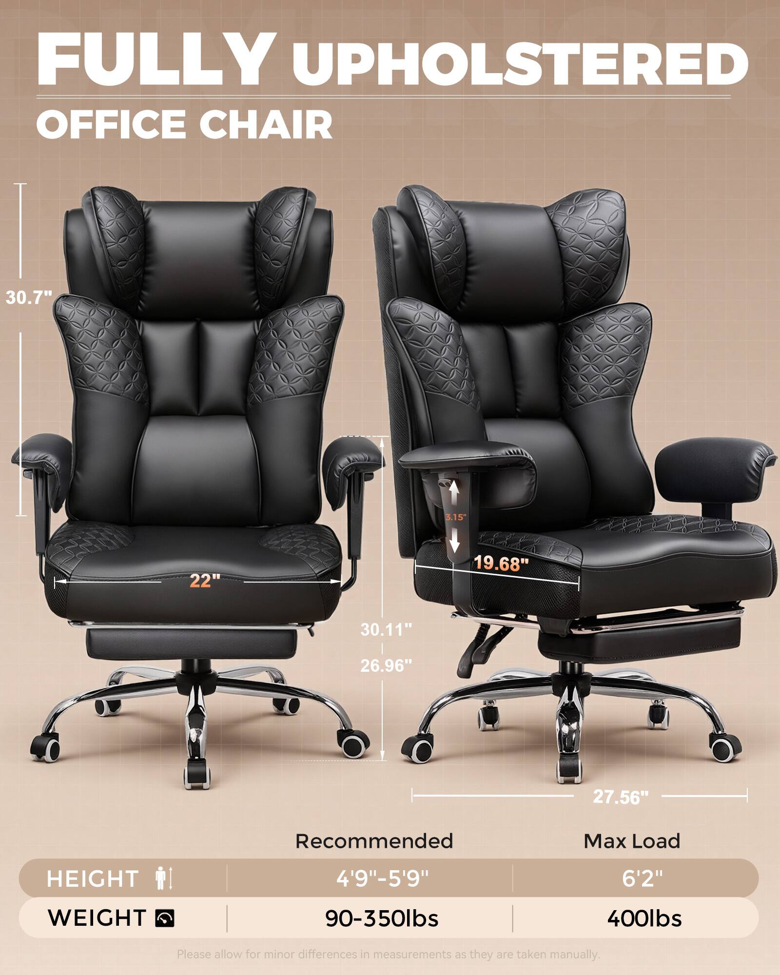 FULLY UPHOLSTERED OFFICE CHAIR

30.7"
3.15"
22"
19.68"
30.11"
26.96"
27.56"

Recommended
Max Load
HEIGHT
4'9"-5'9"
6'2"
WEIGHT
90-350lbs
400lbs

Please allow for minor differences in measurements as they are taken manually.
