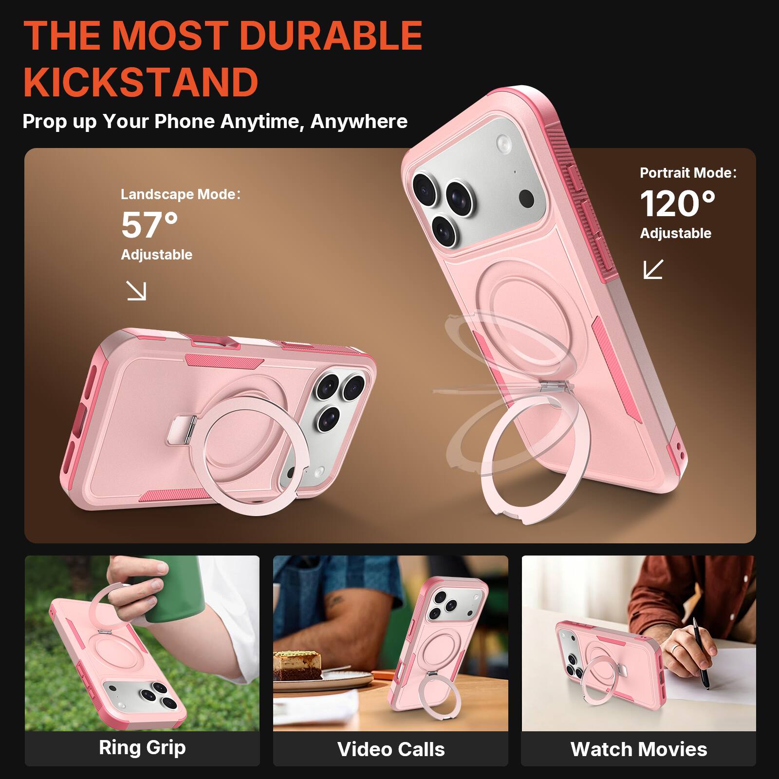 THE MOST DURABLE KICKSTAND  
Prop up Your Phone Anytime, Anywhere  

Landscape Mode: 57° Adjustable  
Portrait Mode: 120° Adjustable  

Ring Grip  
Video Calls  
Watch Movies
