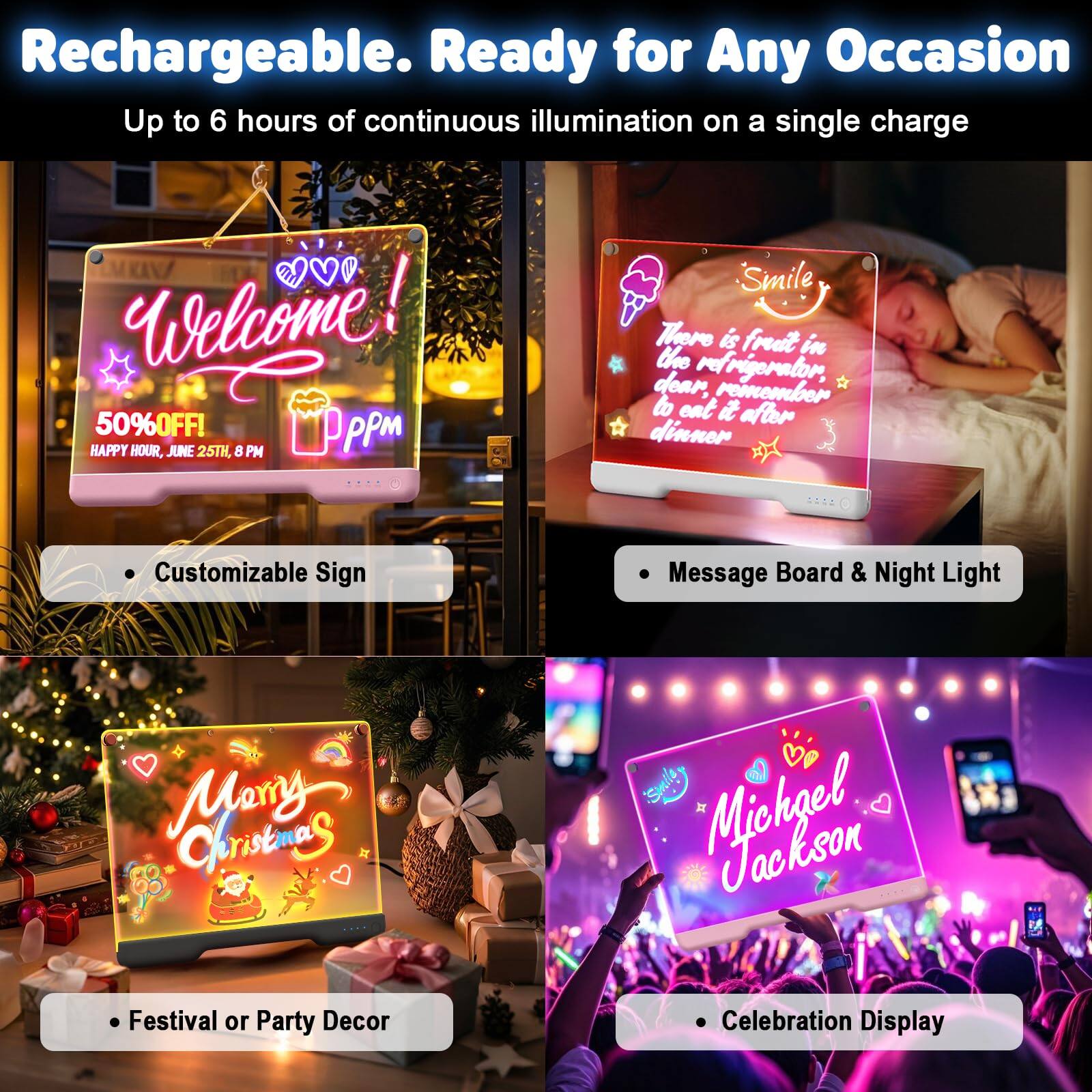 Rechargeable. Ready for Any Occasion  
Up to 6 hours of continuous illumination on a single charge

- Customizable Sign  
- Message Board & Night Light  
- Festival or Party Decor  
- Celebration Display  

Welcome!  
50% OFF!  
HAPPY HOUR, JUNE 25TH, 8 PM  

Smile  
There is fruit in the refrigerator, dear, remember to eat it after dinner  

Merry Christmas  

Michael Jackson