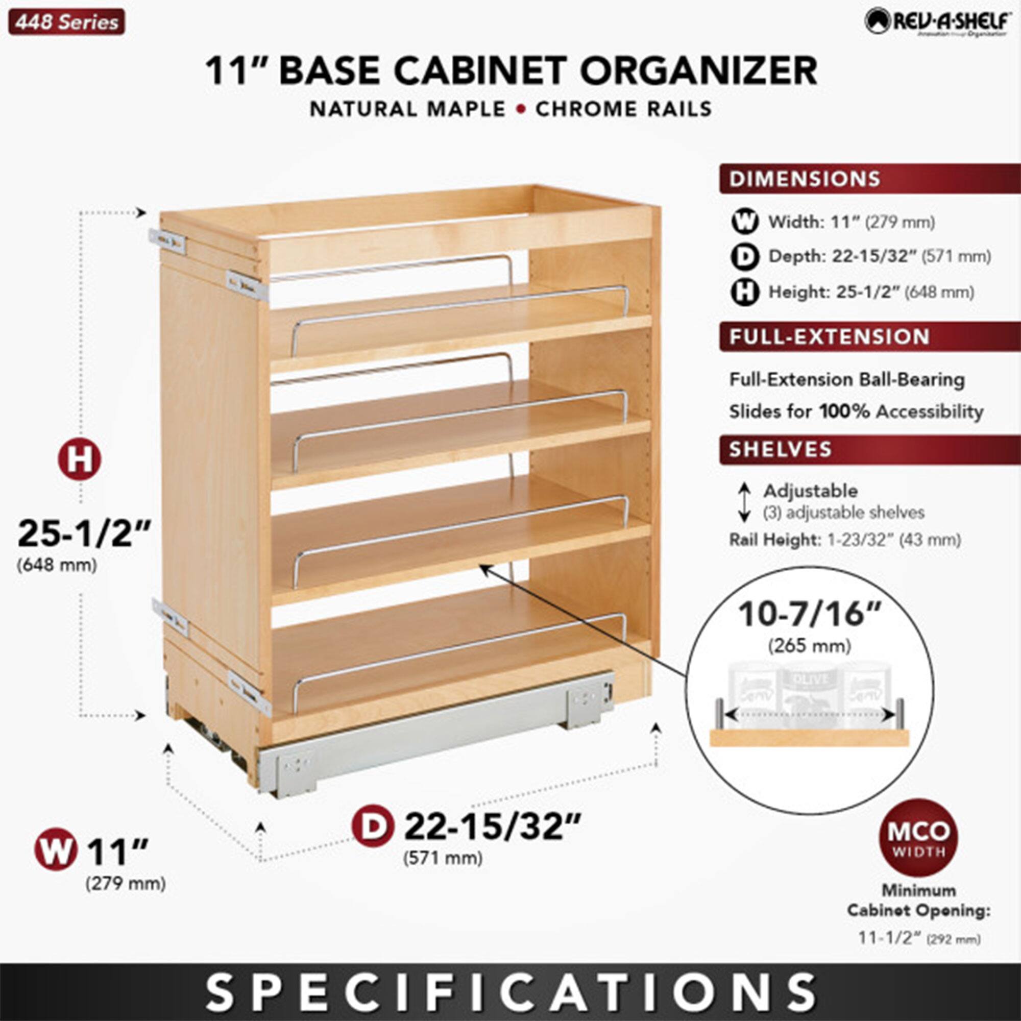 448 Series  
11" BASE CABINET ORGANIZER  
NATURAL MAPLE • CHROME RAILS  

DIMENSIONS  
- Width: 11" (279 mm)  
- Depth: 22-15/32" (571 mm)  
- Height: 25-1/2" (648 mm)  

FULL-EXTENSION  
- Full-Extension Ball-Bearing Slides for 100% Accessibility  

SHELVES  
- Adjustable (3) adjustable shelves  
- Rail Height: 1-23/32" (43 mm)  
- Shelf Depth: 10-7/16" (265 mm)  

MCO WIDTH  
- Minimum Cabinet Opening: 11-1/2" (292 mm)  

SPECIFICATIONS