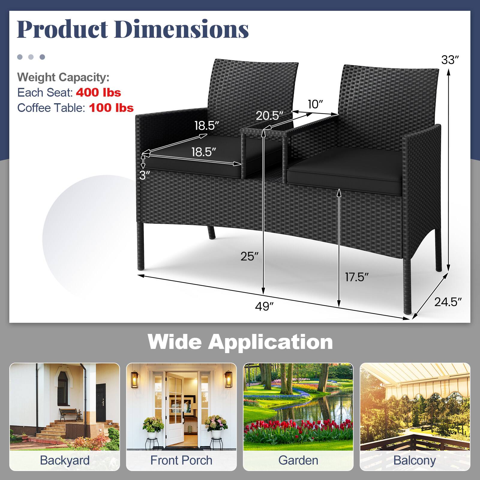 Product Dimensions

Weight Capacity:
Each Seat: 400 lbs
Coffee Table: 100 lbs

18.5"
20.5"
10"
33"
18.5"
3"
25"
17.5"
49"
24.5"

Wide Application
Backyard
Front Porch
Garden
Balcony