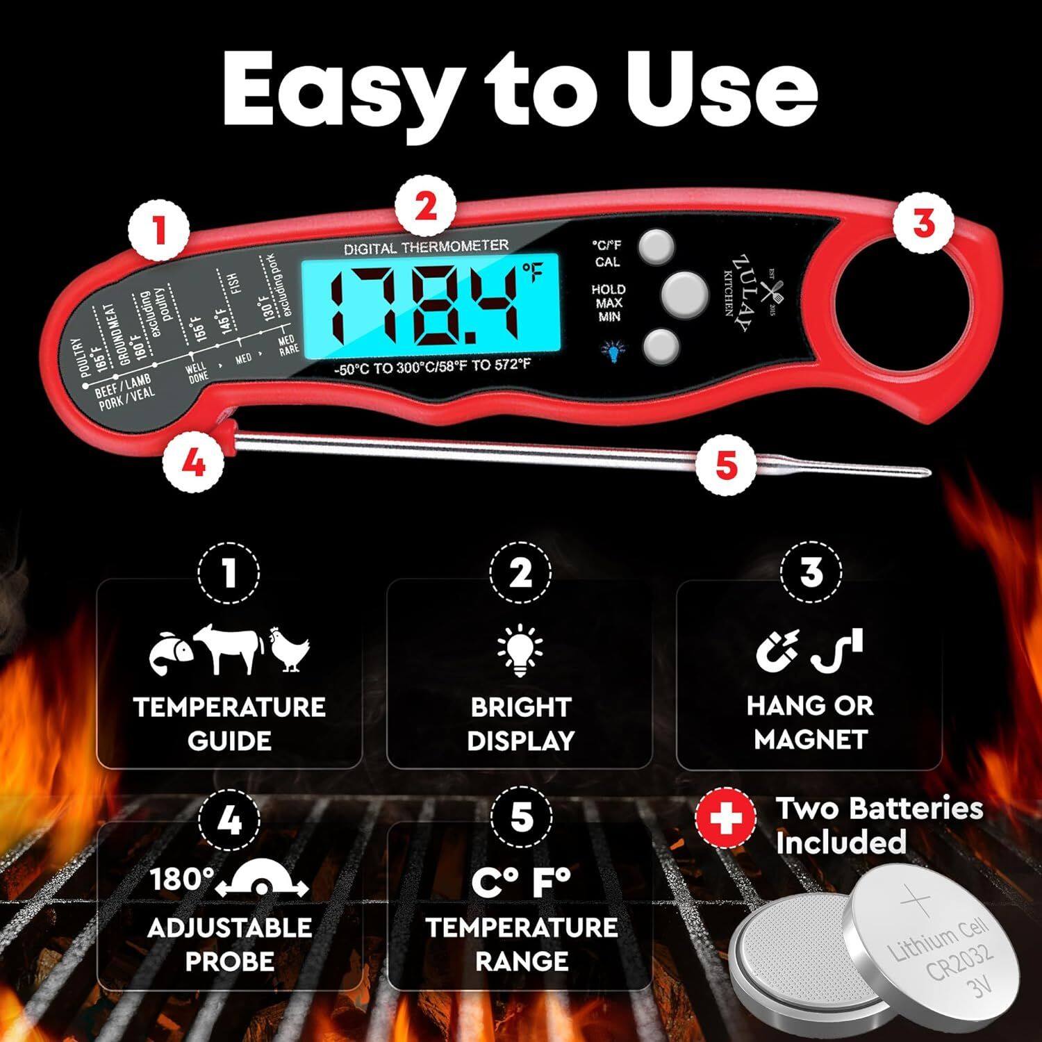 Easy to Use

1. *C/F DIGITAL THERMOMETER
2. CAL
3. HOLD
4. KITCHEN
5. ZULAY
6. FISH
7. POULTRY
8. 1784
9. MAX
10. EXCLUDING
11. 145F
12. 130F
13. MIN
14. GROUNDMEAT
15. 155F
16. MED
17. POULTR
18. 185F
19. 160F
20. MED
21. RARE
22. WELL
23. -50C TO 300C/58F TO 572"F
24. LAMB
25. DONE
26. BEEF
27. VEAL
28. PORK
29. TEMPERATURE GUIDE
30. BRIGHT DISPLAY
31. HANG OR MAGNET
32. 180
33. ADJUSTABLE PROBE
34. C F TEMPERATURE RANGE
35. + Two Batteries Included
36. Cell Lithium CR2032 3V