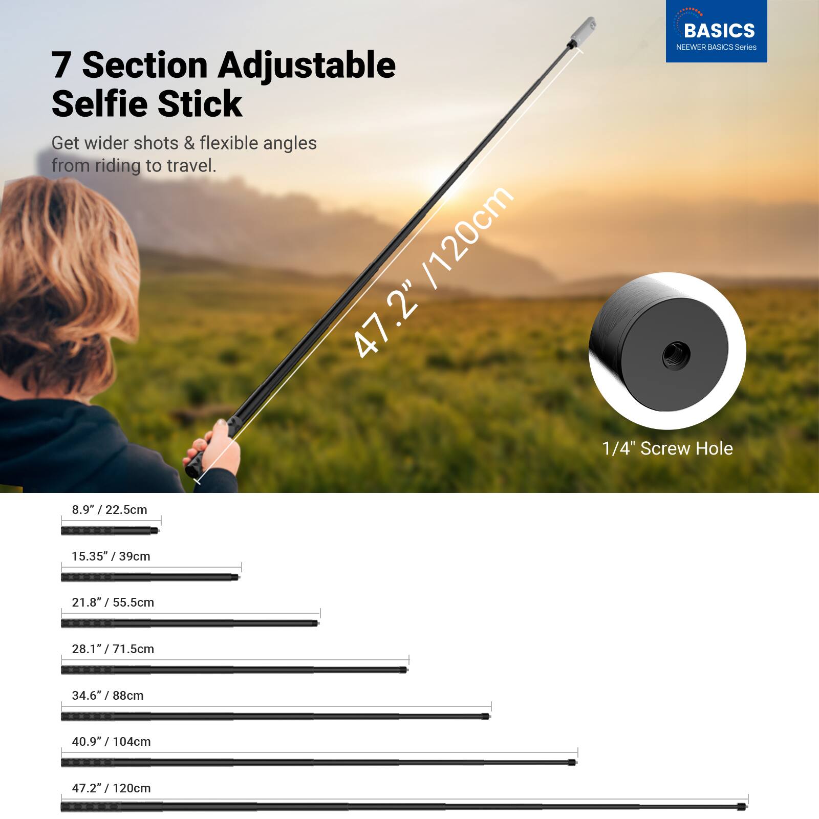 7 Section Adjustable Selfie Stick  
Get wider shots & flexible angles from riding to travel.  

BASICS  
NEEWER BASICS Series  

1/4" Screw Hole  

Length Options:  
8.9" / 22.5cm  
15.35" / 39cm  
21.8" / 55.5cm  
28.1" / 71.5cm  
34.6" / 88cm  
40.9" / 104cm  
47.2" / 120cm