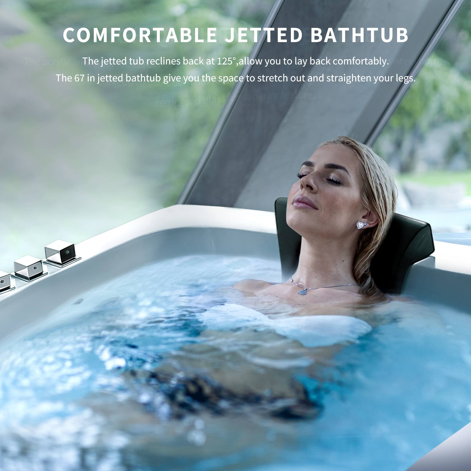 COMFORTABLE JETTED BATHTUB

The acrylic W The jetted tub reclines back at 125°, allowing you to lay back comfortably. The 67 in jetted bathtub gives you the space to stretch out and straighten your legs. Superior feature. Tempered glass
