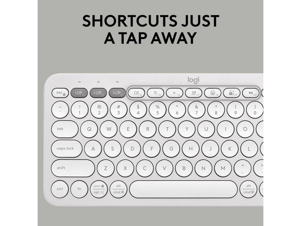 SHORTCUTS JUST A TAP AWAY

logi

esc 1 F1 2 F2 3 F3 4 F4 5 F5 6 F6 7 F7 8 F8 9 F9 10 F10

tab Q W E R T Y U I O

caps lock A S D F G H J K L

shift Z X C V B N M

ctrl fn start opt t alt cmd

alt cmd