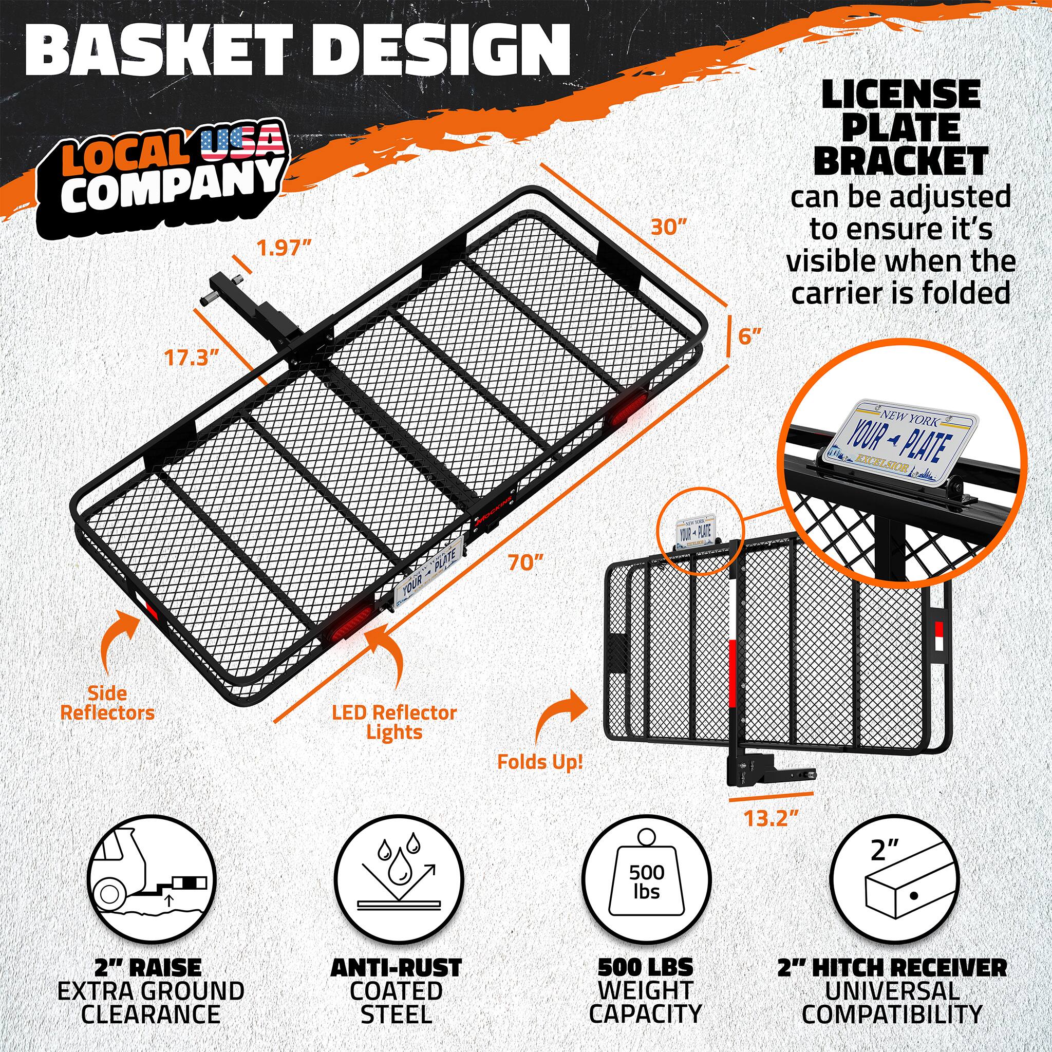BASKET DESIGN  
LOCAL USA COMPANY  

- 30"  
- 1.97"  
- 17.3"  
- LICENSE PLATE BRACKET can be adjusted to ensure it's visible when the carrier is folded  
- 6"  
- NEW YORK YOUR PLATE  
- 70"  
- Side Reflectors  
- LED Reflector Lights  
- Folds Up!  
- 500 lbs  
- 13.2"  
- 2"  
- 2" RAISE EXTRA GROUND CLEARANCE  
- ANTI-RUST COATED STEEL  
- 500 LBS WEIGHT CAPACITY  
- 2" HITCH RECEIVER  
- UNIVERSAL COMPATIBILITY