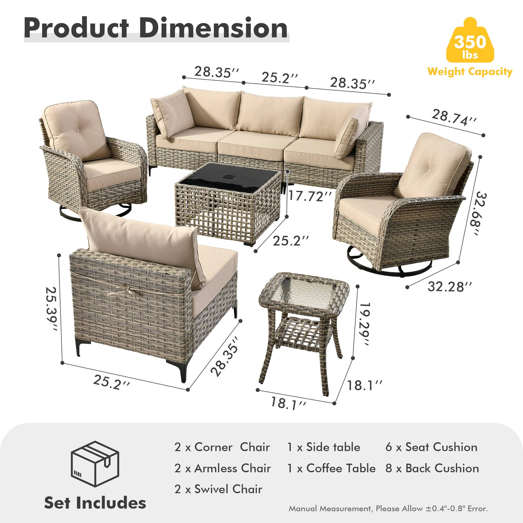 **Product Dimension**

- 28.35" x 25.2" x 28.35"
- 28.74" x 17.72" x 25.2"
- 32.68" x 19.29" x 18.1"
- 25.39" x 25.2" x 28.35"
- 32.28" x 18.1" x 18.1"

**Weight Capacity:** 350 lbs

**Set Includes:**
- 2 x Corner Chair
- 2 x Armless Chair
- 2 x Swivel Chair
- 1 x Side table
- 1 x Coffee Table
- 6 x Seat Cushion
- 8 x Back Cushion

**Manual Measurement, Please Allow ±0.4"-0.8" Error.**