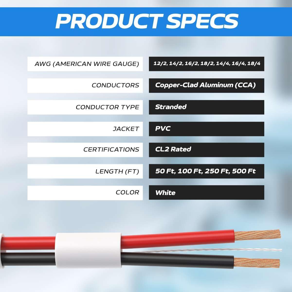 PRODUCT SPECS

AWG (AMERICAN WIRE GAUGE)  
12/2, 14/2, 16/2, 18/2, 14/4, 16/4, 18/4

CONDUCTORS  
Copper-Clad Aluminum (CCA)

CONDUCTOR TYPE  
Stranded

JACKET  
PVC

CERTIFICATIONS  
CL2 Rated

LENGTH (FT)  
50 Ft, 100 Ft, 250 Ft, 500 Ft

COLOR  
White