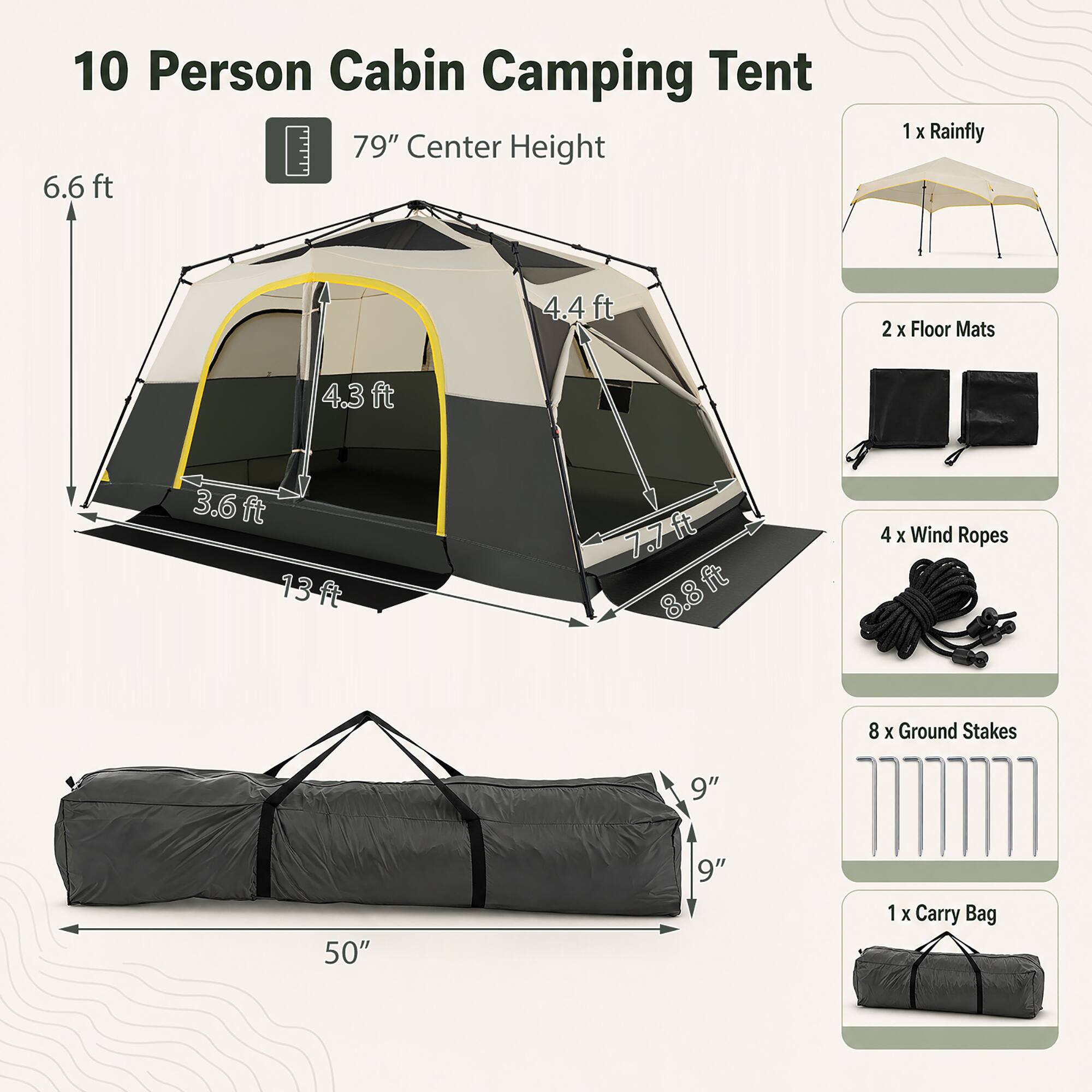 10 Person Cabin Camping Tent  
79" Center Height  
6.6 ft  
1 x Rainfly  
4.4 ft  
2 x Floor Mats  
4.3 ft  
3.6 ft  
13 ft  
7.7 ft  
8.8 ft  
4 x Wind Ropes  
8 x Ground Stakes  
9"  
50"  
9"  
1 x Carry Bag