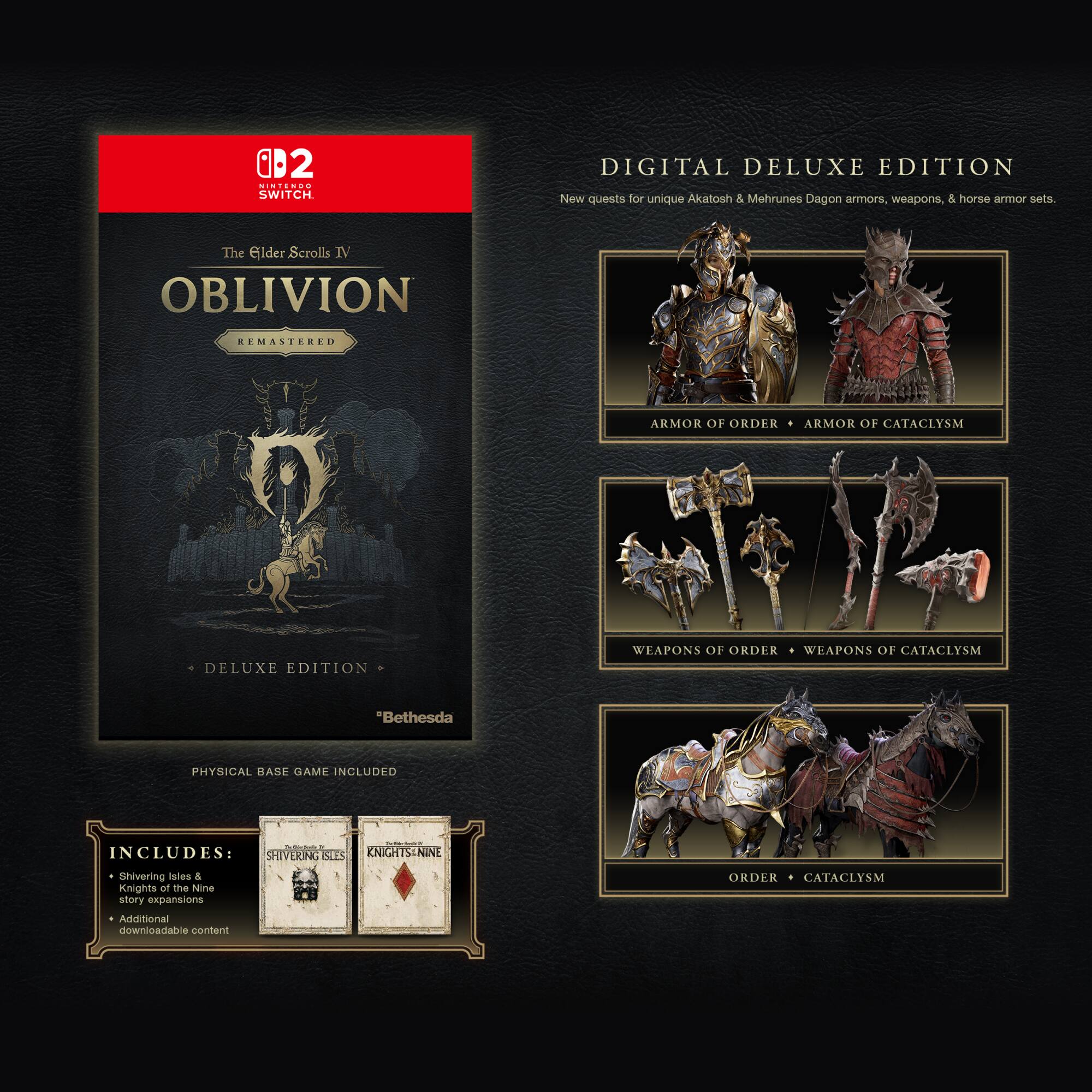2 MINTENDO SWITCH. DIGITAL DELUXE EDITION

The Elder Scrolls IV OBLIVION REMASTERED

ARMOR OF ORDER ARMOR OF CATACLYSM DELUXE EDITION

WEAPONS OF ORDER WEAPONS OF CATACLYSM

"Bethesda PHYSICAL BASE GAME INCLUDED

INCLUDES: SHIVERING ISLES & KNIGHTS OF THE NINE story expansions Additional downloadable content

ORDER CATACLYSM