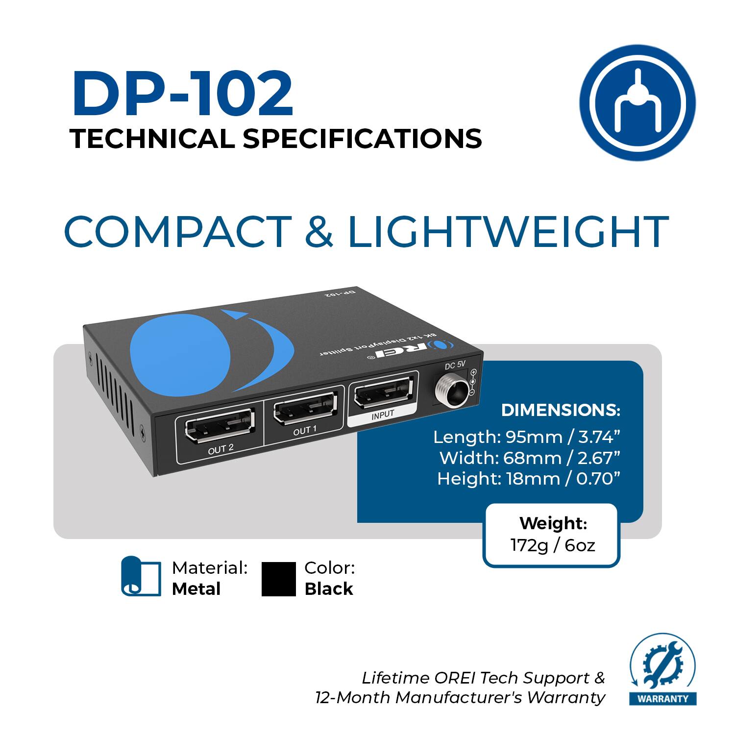 DP-102  
TECHNICAL SPECIFICATIONS  

COMPACT & LIGHTWEIGHT  

DIMENSIONS:  
Length: 95mm / 3.74"  
Width: 68mm / 2.67"  
Height: 18mm / 0.70"  

Weight: 172g / 6oz  

Material: Metal  
Color: Black  

Lifetime OREI Tech Support & 12-Month Manufacturer's Warranty