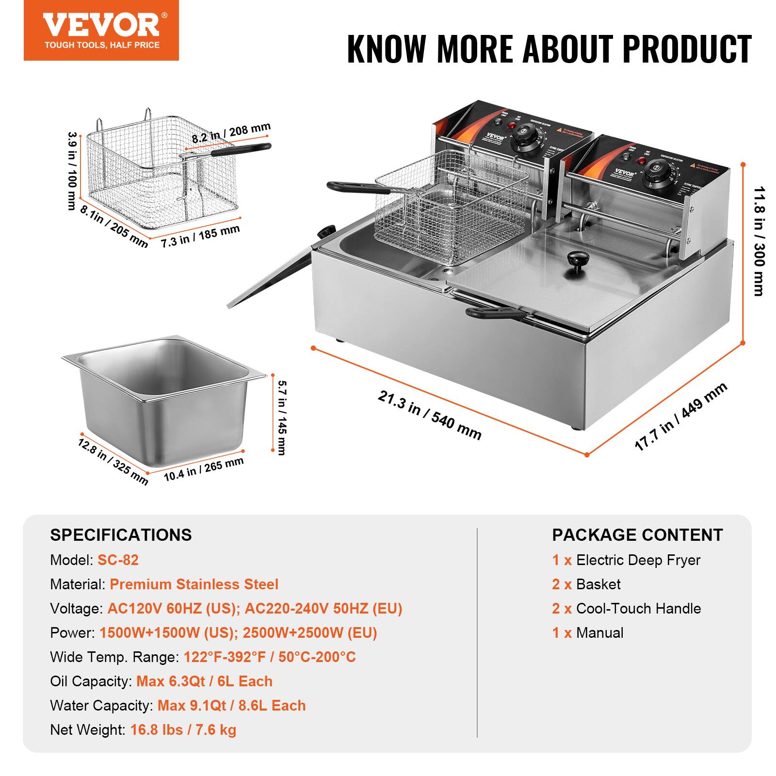 VEVOR TOUGH TOOLS, HALF PRICE

KNOW MORE ABOUT PRODUCT

208 mm / 8.2 in
100 mm / 3.9 in
205 mm / 8.1 in
185 mm / 7.3 in
300 mm / 11.8 in
265 mm / 10.4 in
145 mm / 5.7 in
540 mm / 21.3 in
449 mm / 17.7 in

SPECIFICATIONS
Model: SC-82
Material: Premium Stainless Steel
Voltage: AC120V 60HZ (US); AC220-240V 50HZ (EU)
Power: 1500W+1500W (US); 2500W+2500W (EU)
Wide Temp. Range: 122°F-392°F / 50°C-200°C
Oil Capacity: Max 6.3Qt / 6L Each
Water Capacity: Max 9.1Qt / 8.6L Each
