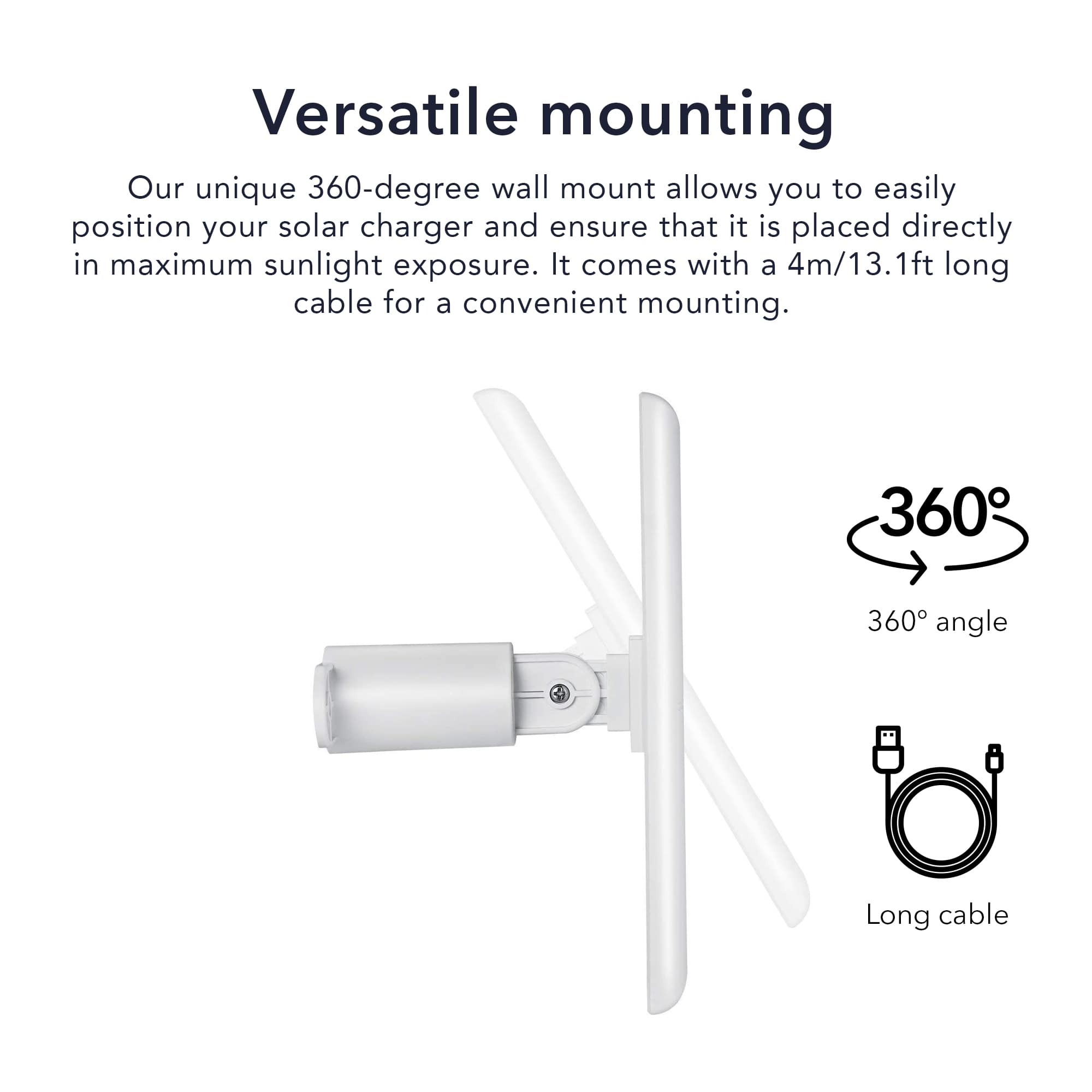 Versatile mounting
Our unique 360-degree wall mount allows you to easily position your solar charger and ensure that it is placed directly in maximum sunlight exposure. It comes with a 4m/13.1ft long cable for a convenient mounting.
360° angle
Long cable