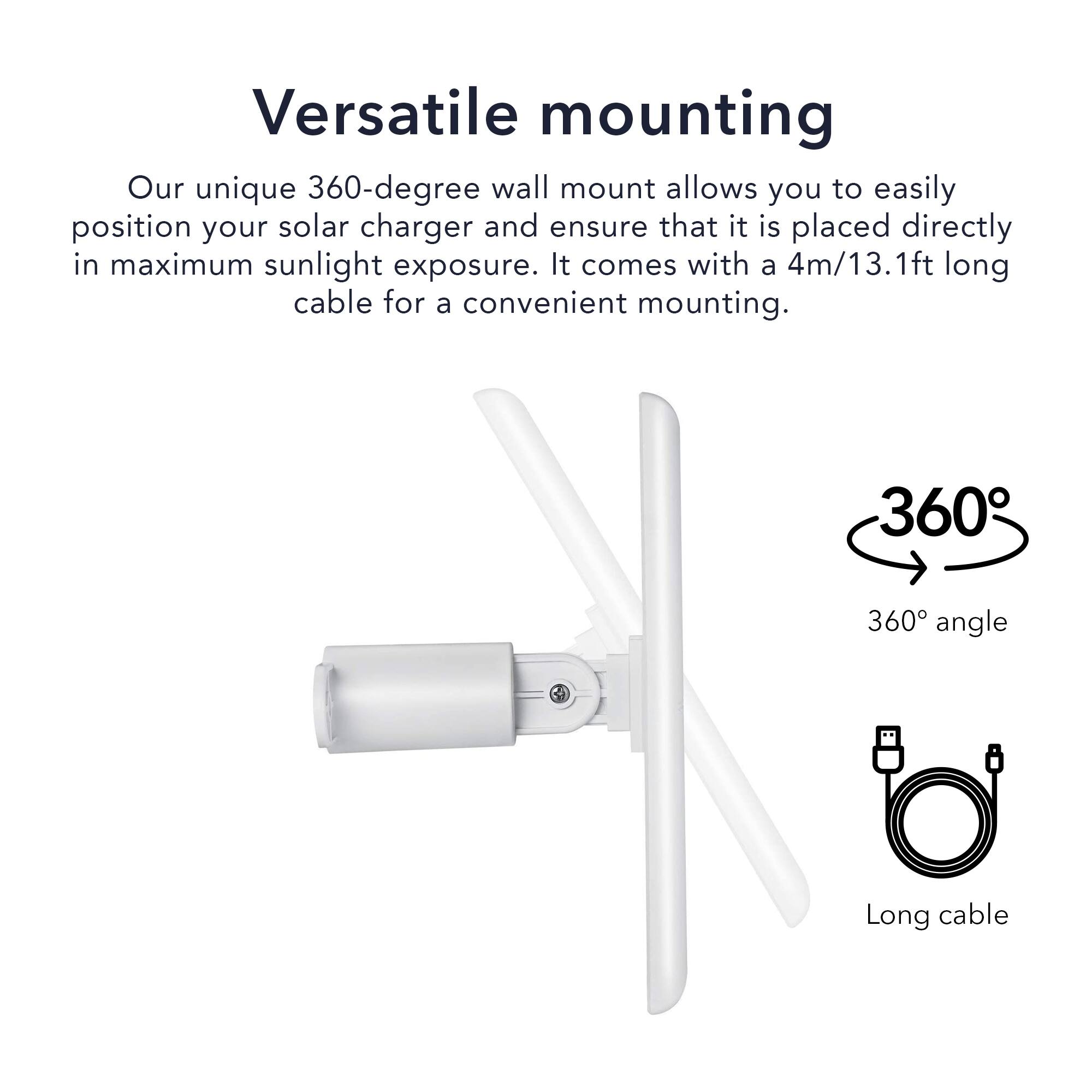 Versatile mounting

Our unique 360-degree wall mount allows you to easily position your solar charger and ensure that it is placed directly in maximum sunlight exposure. It comes with a 4m/13.1ft long cable for a convenient mounting.

360° angle

Long cable