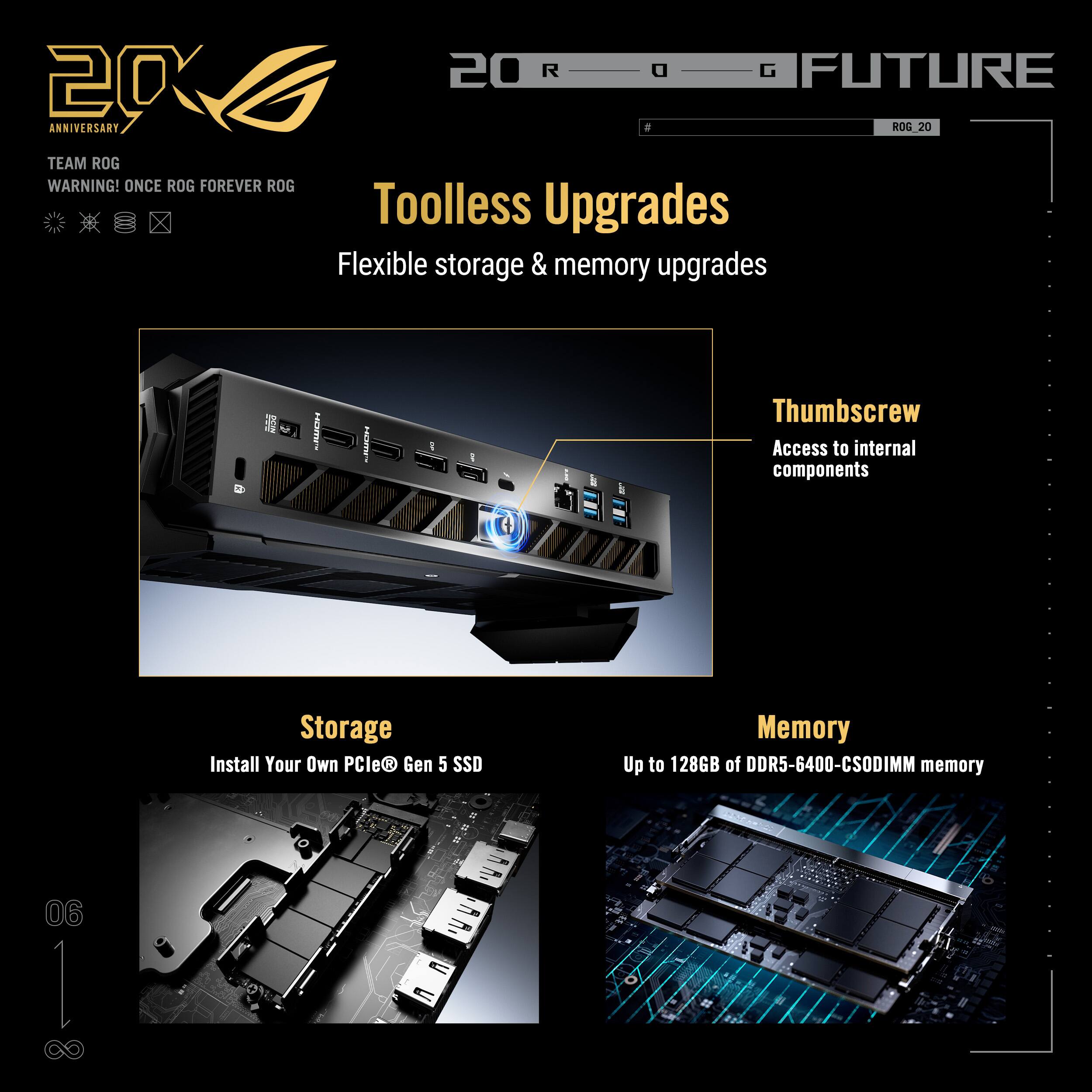 20 ANNIVERSARY  
TEAM ROG  
WARNING! ONCE ROG FOREVER ROG  

20 ROG FUTURE  

Toolless Upgrades  
Flexible storage & memory upgrades  

Thumbscrew  
Access to internal components  

Storage  
Install Your Own PCIe® Gen 5 SSD  

Memory  
Up to 128GB of DDR5-6400-CSDIMM memory