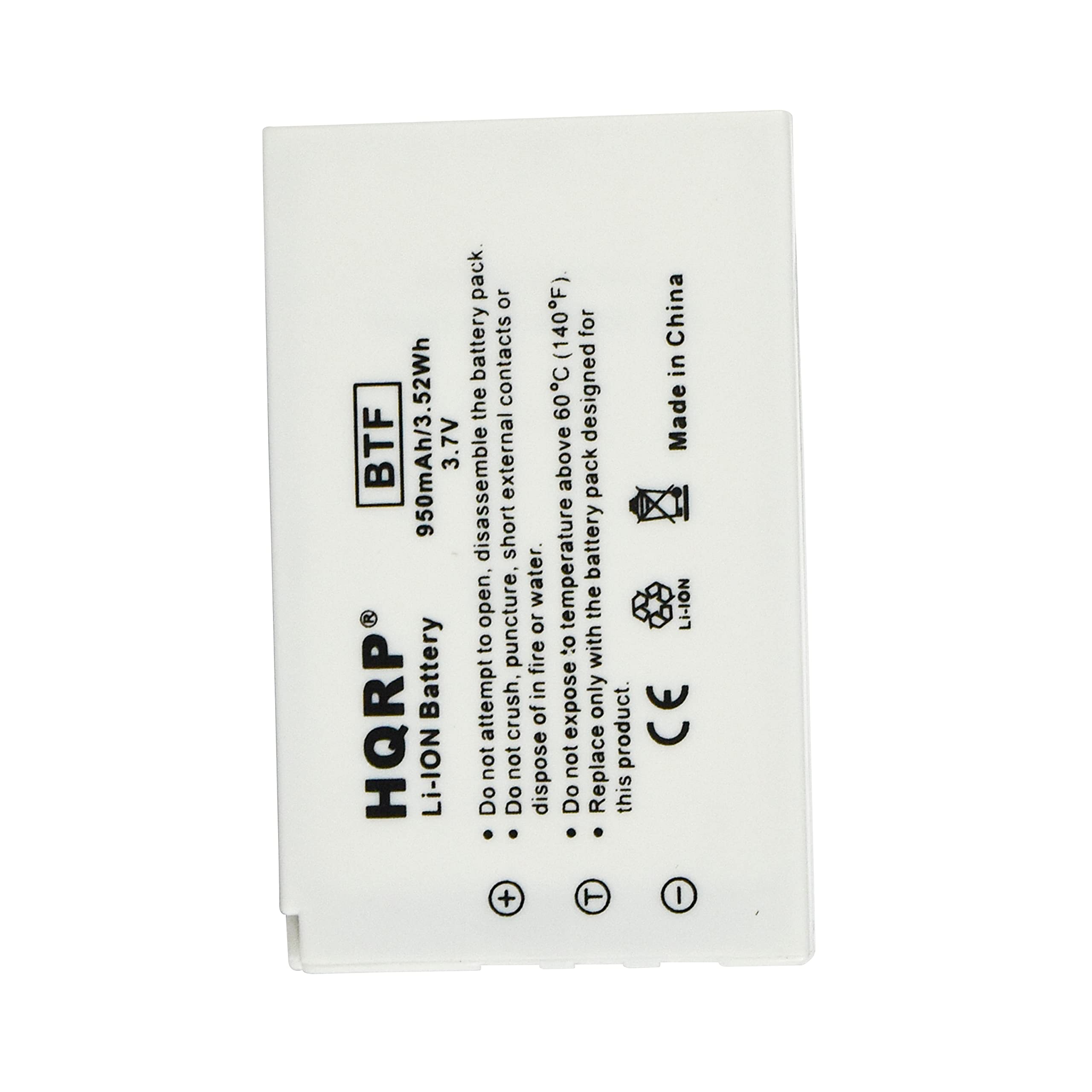 Li-Ion Battery  
HQR®  
BTF  
950mAh/3.52Wh  
3.7V  

Do not attempt to open, disassemble, or dispose of the battery.  
Do not expose the battery to fire, water, or short circuit.  
Do not replace this product.  

Made in China  

CE  

Li-Ion  
Do not expose to temperatures above 60°C (140°F).  
Do not expose the battery pack to external contacts or  
assemble the battery pack.  
This product is designed for temperatures above 60°C (140°F).