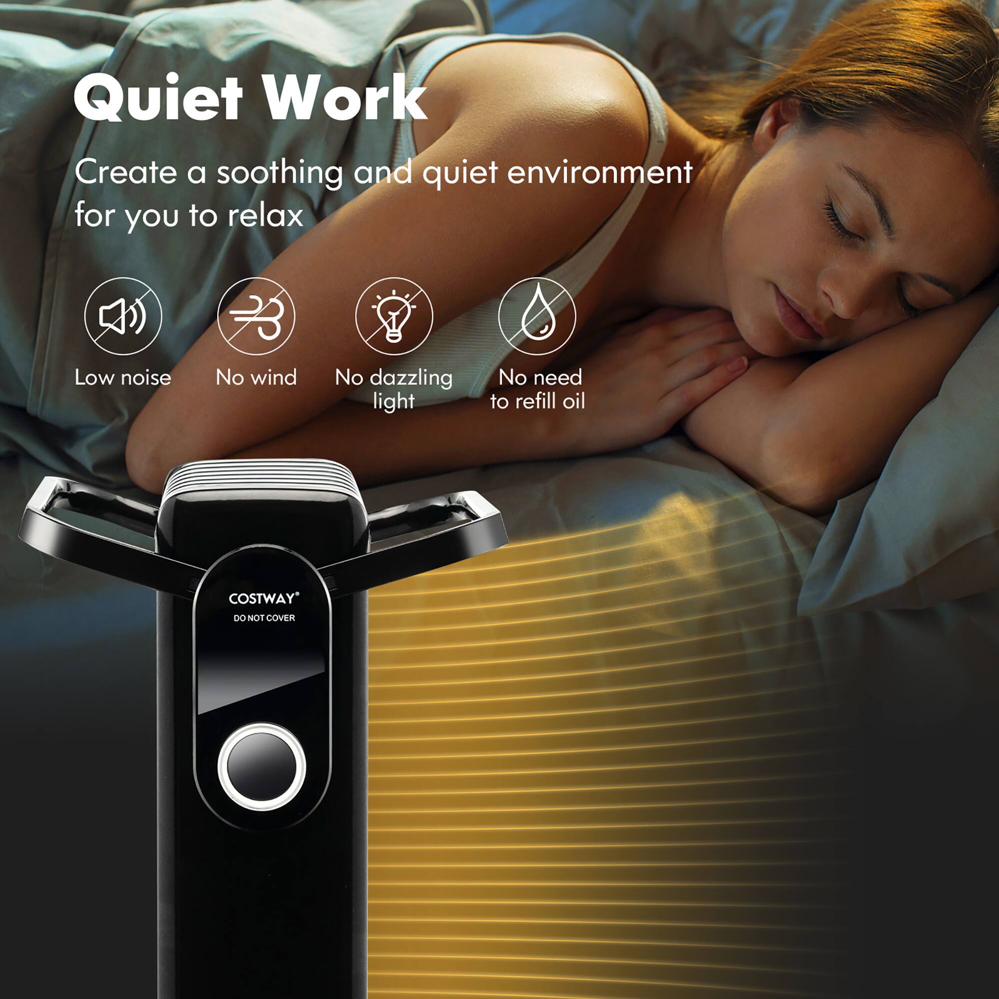 Quiet Work  
Create a soothing and quiet environment for you to relax  

- Low noise  
- No wind  
- No dazzling light  
- No need to refill oil  

COSTWAY  
DO NOT COVER