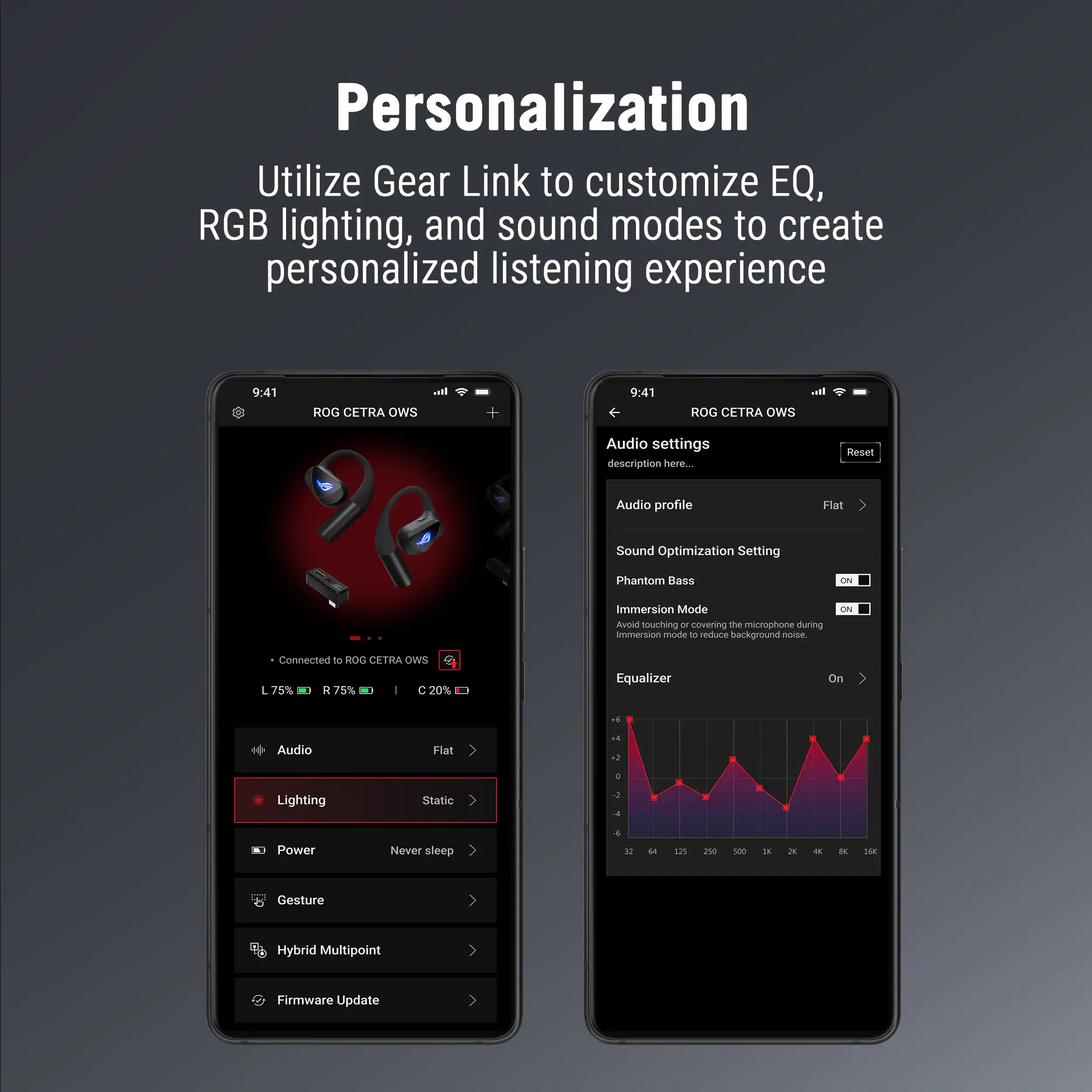 Personalization  
Utilize Gear Link to customize EQ, RGB lighting, and sound modes to create personalized listening experience

9:41 ROG CETRA OWS

Audio settings  
description here...

Audio profile  
Flat

Sound Optimization Setting  
Phantom Bass  
Immersion Mode  
Avoid touching or covering the microphone during immersion mode to reduce background noise.

Equalizer  
On

Connected to ROG CETRA OWS  
L 75% R 75% C 20%

Audio  
Flat

Lighting  
Static

Power  
Never sleep

Gesture

Hybrid Multipoint

Firmware Update