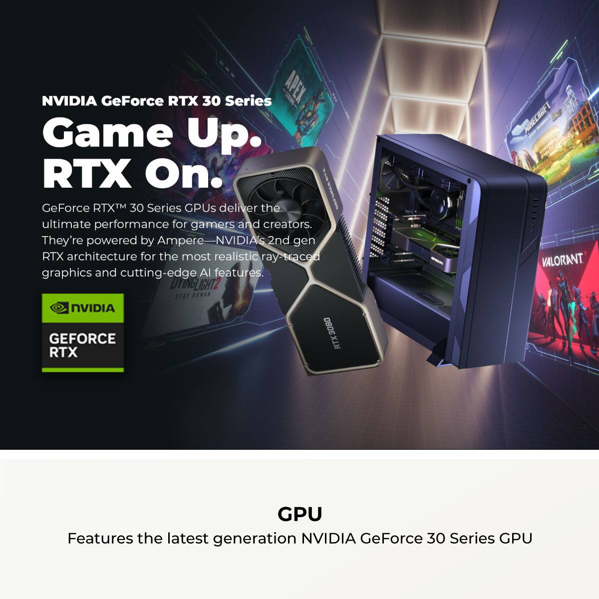 NVIDIA GeForce RTX 30 Series  
Game Up. RTX On.  

GeForce RTX™ 30 Series GPUs deliver the ultimate performance for gamers and creators. They're powered by Ampere—NVIDIA's 2nd gen RTX architecture for the most realistic ray-traced graphics and cutting-edge AI features.  

GPU  
Features the latest generation NVIDIA GeForce 30 Series GPU