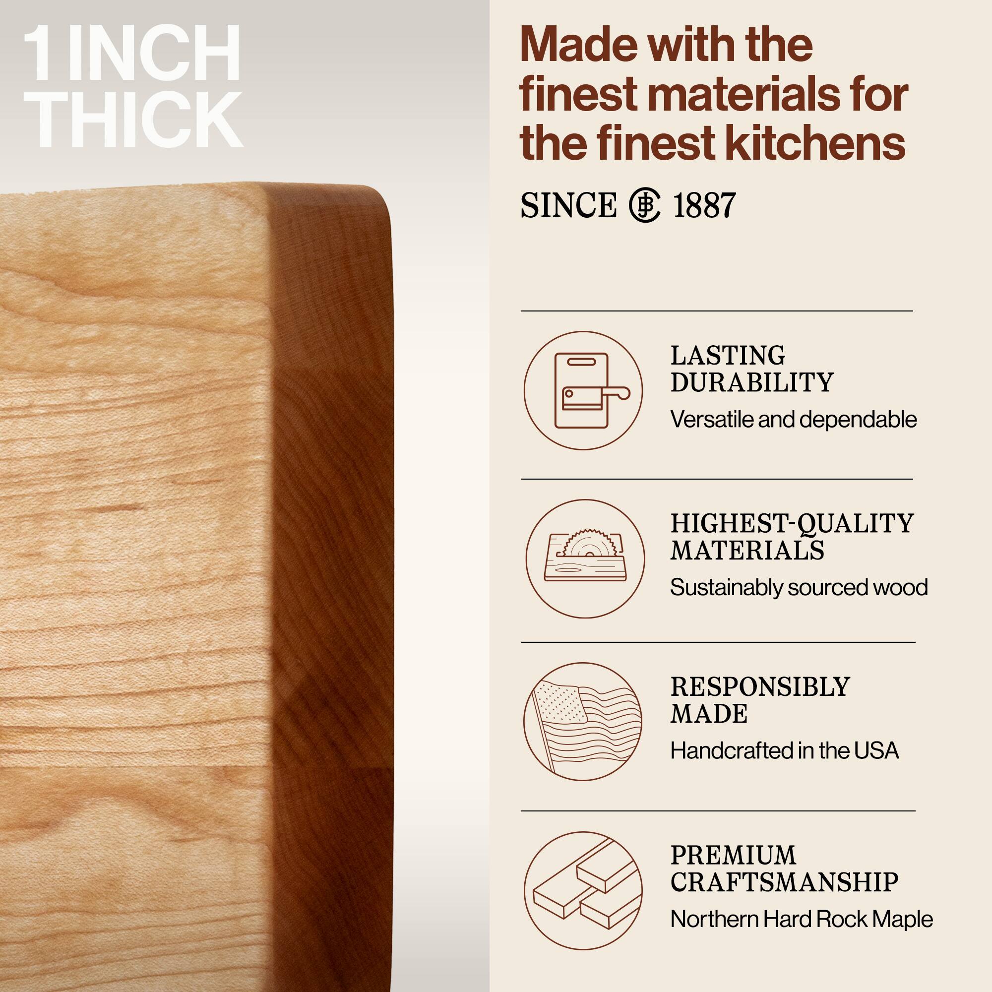 1 INCH THICK

Made with the finest materials for the finest kitchens

SINCE 1887

LASTING DURABILITY
Versatile and dependable

HIGHEST-QUALITY MATERIALS
Sustainably sourced wood

RESPONSIBLY MADE
Handcrafted in the USA

PREMIUM CRAFTSMANSHIP
Northern Hard Rock Maple