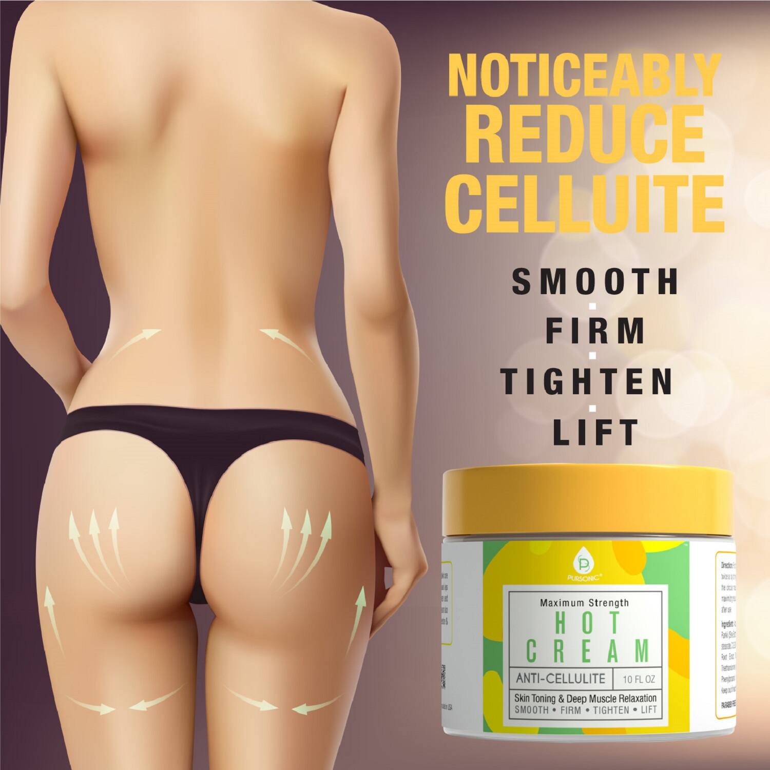 NOTICEABLY REDUCE CELLULITE

SMOOTH FIRM TIGHTEN LIFT

Maximum Strength HOT CREAM ANTI-CELLULITE 10 FL OZ

Skin Toning & Deep Muscle Relaxation

SMOOTH FIRM TIGHTEN LIFT