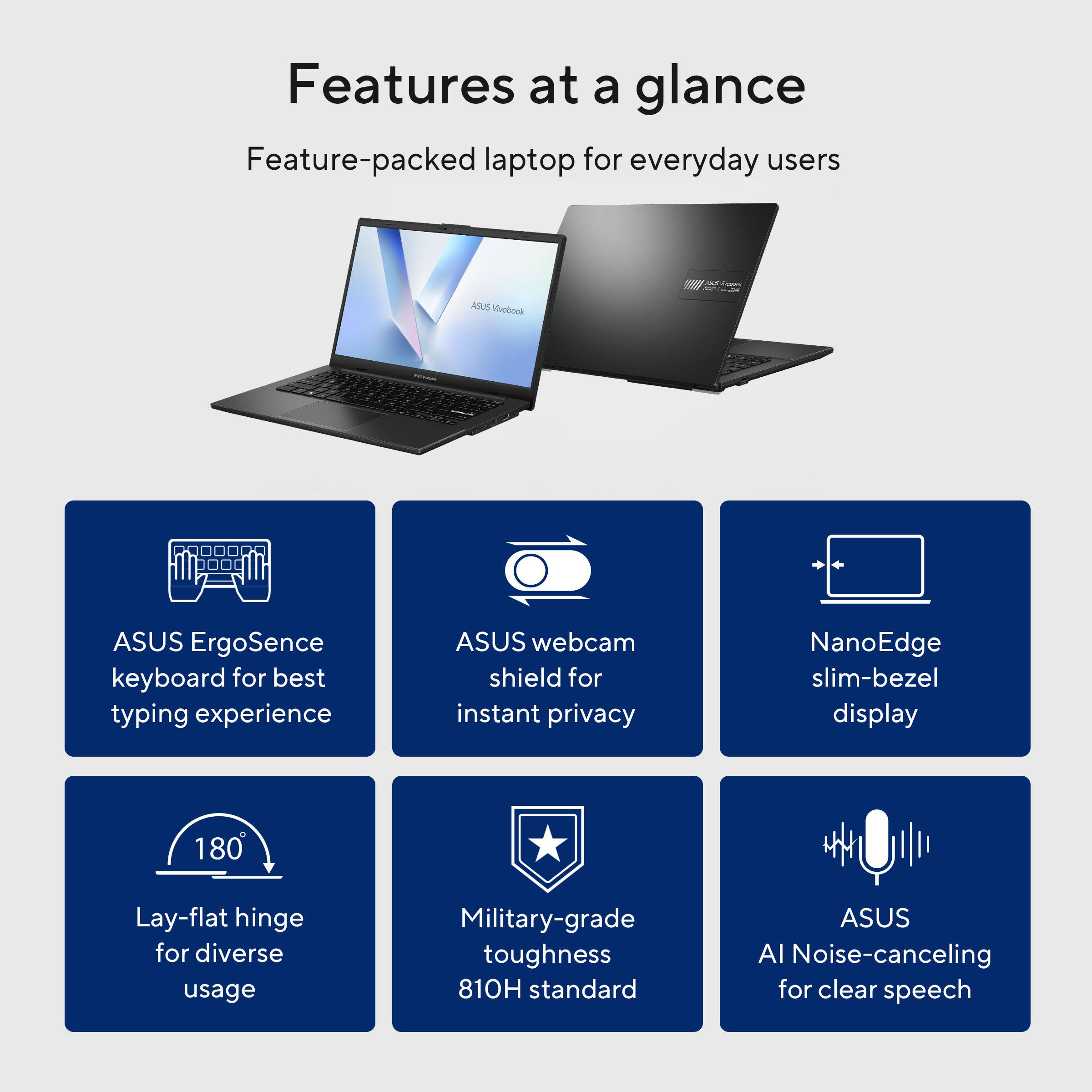 Features at a glance  
Feature-packed laptop for everyday users

- ASUS Vivobook
- ASUS ErgoSense keyboard for best typing experience
- ASUS webcam shield for instant privacy
- NanoEdge slim-bezel display
- 180° Lay-flat hinge for diverse usage
- Military-grade toughness 810H standard
- ASUS AI Noise-canceling for clear speech