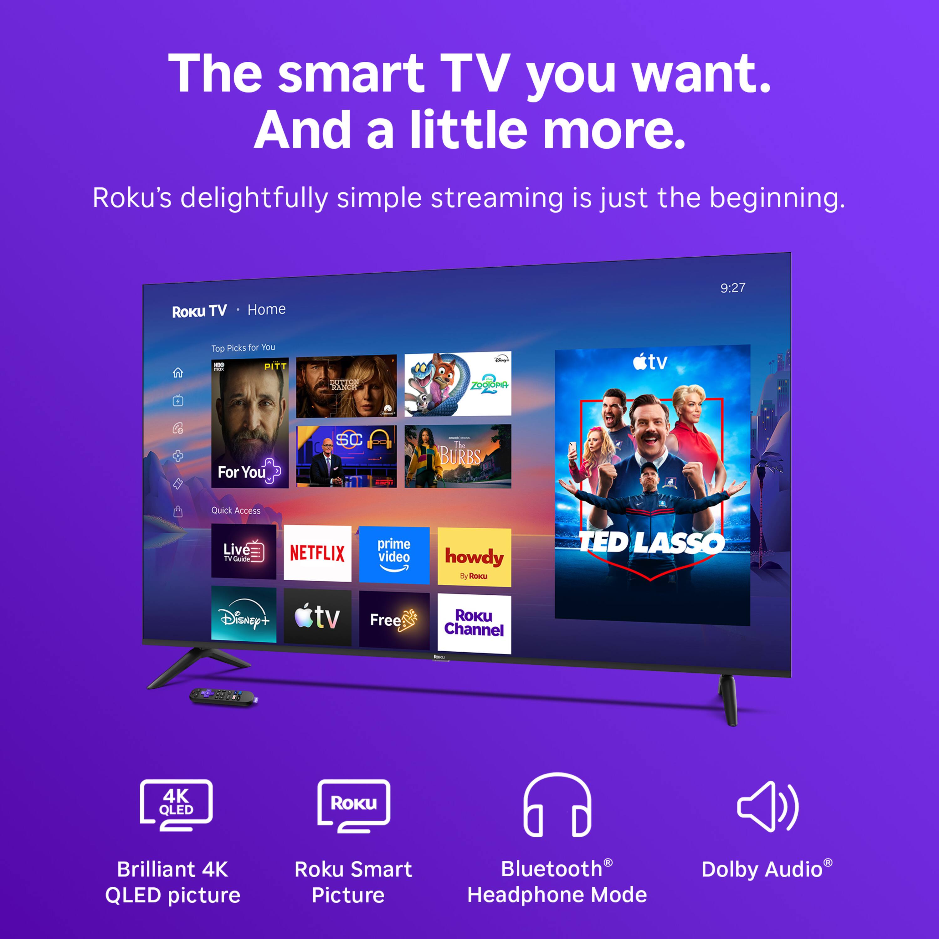 The smart TV you want. And a little more.  
Roku's delightfully simple streaming is just the beginning.  

ROKU TV  
Home  
9:27  
Top Picks for You  
FUN PITT  
DUTION RANCH  
ZOOTOPIA  
For You  
SC - BURBS  
Quick Access  
Live TV Guide  
NETFLIX  
prime video  
howdy 3 Roocu  
TED LASSO  
Disney+  
tv  
Free  
Roku Channel  
100  
4K QLED  
ROKU  
Brilliant 4K QLED picture  
Roku Smart Picture  
Bluetooth Headphone Mode  
Dolby Audio