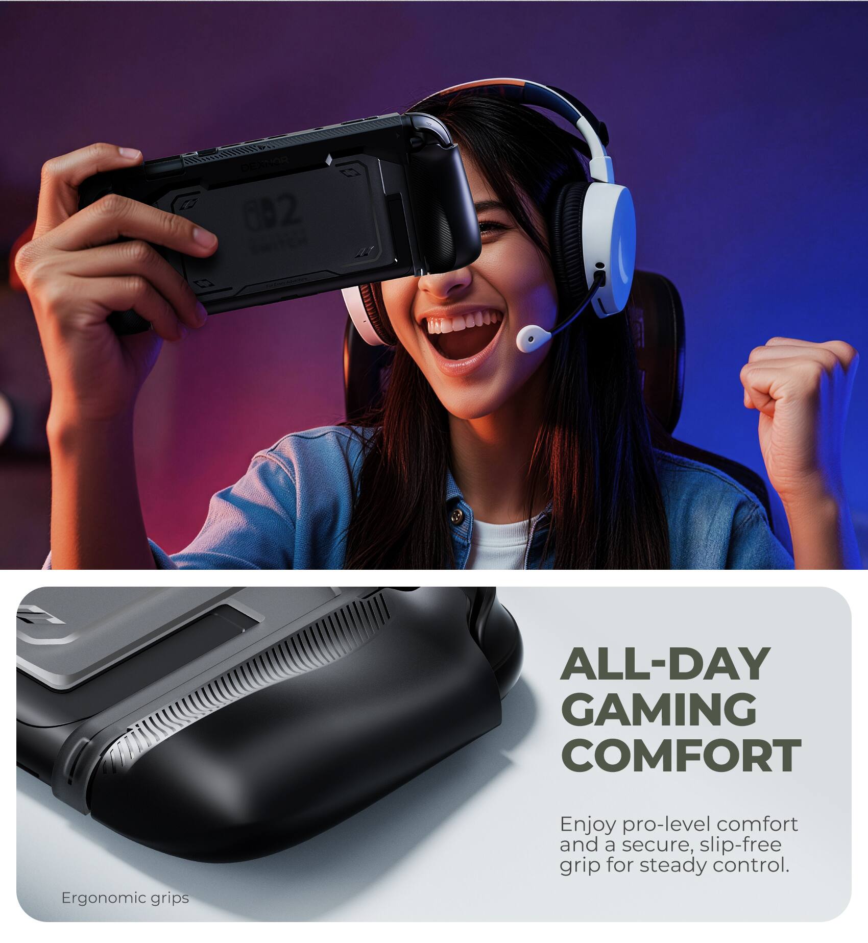 C 1 002 STEN ALL-DAY GAMING COMFORT

Ergonomic grips

Enjoy pro-level comfort and a secure, slip-free grip for steady control.