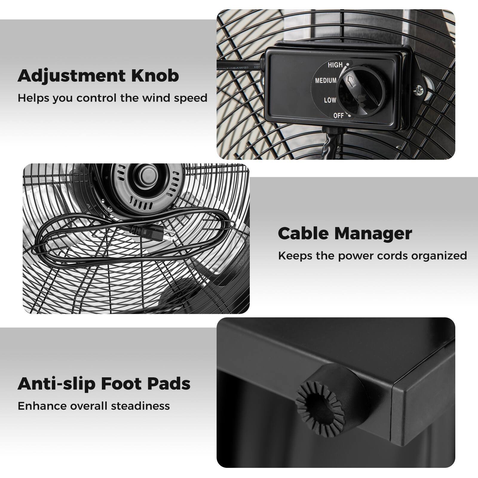 Adjustment Knob  
Helps you control the wind speed  

Cable Manager  
Keeps the power cords organized  

Anti-slip Foot Pads  
Enhance overall steadiness
