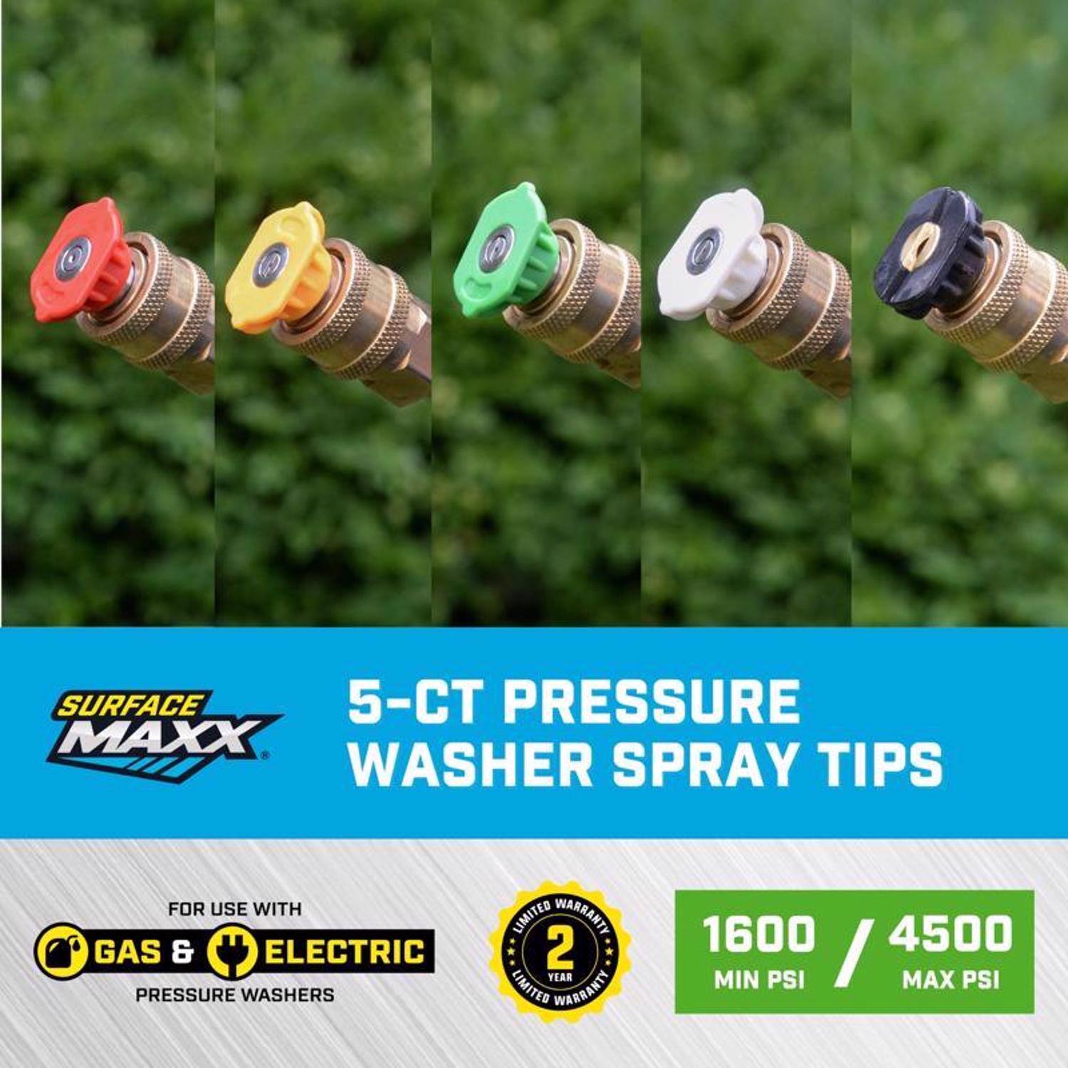 SURFACE MAXX  
5-CT PRESSURE WASHER SPRAY TIPS  
FOR USE WITH GAS & ELECTRIC PRESSURE WASHERS  
2 YEAR LIMITED WARRANTY  
1600 / 4500 MIN PSI / MAX PSI
