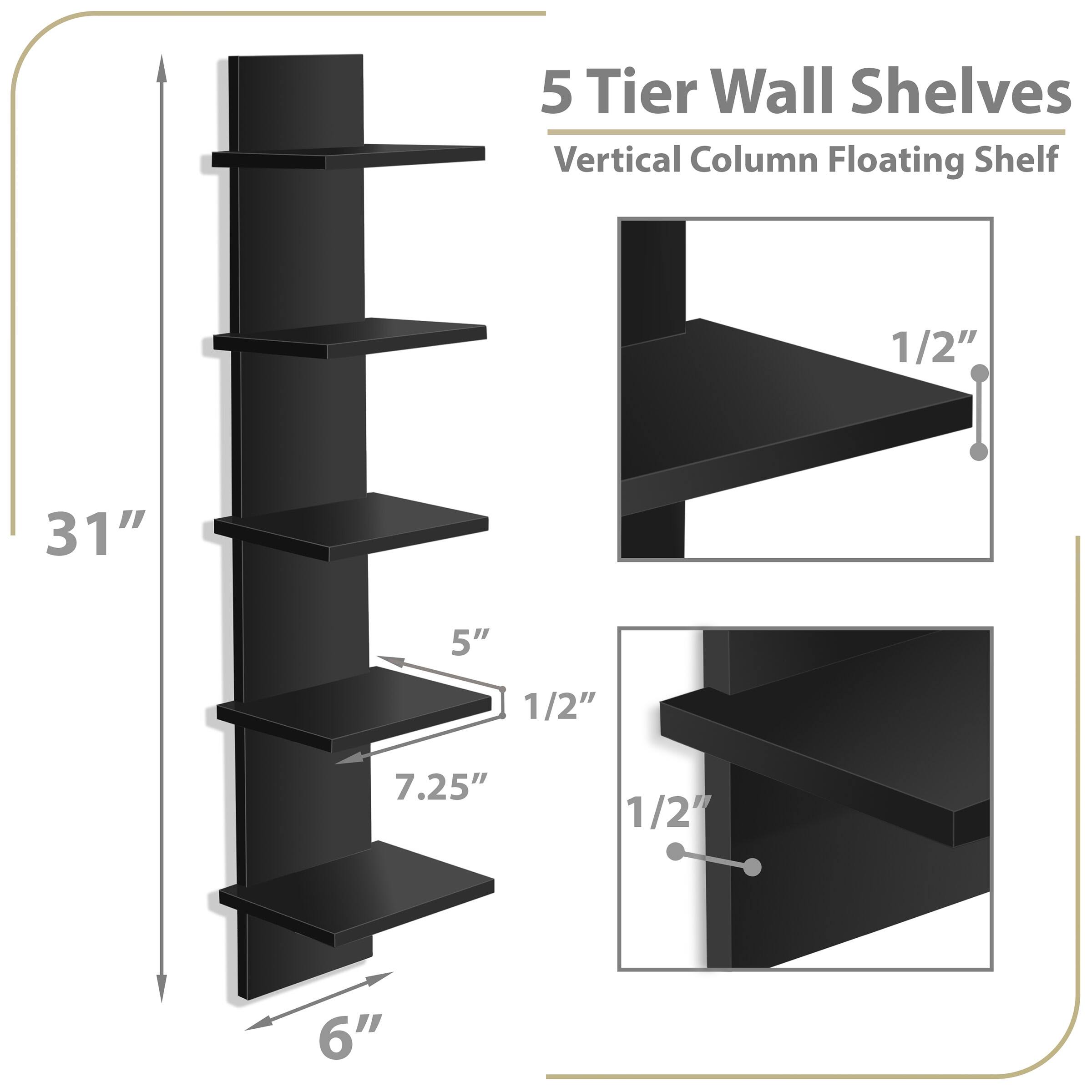 5 Tier Wall Shelves  
Vertical Column Floating Shelf  

- Height: 31"  
- Width: 6"  
- Shelf Spacing: 5"  
- Shelf Depth: 7.25"  
- Shelf Thickness: 1/2"  
- Shelf Overhang: 1/2"