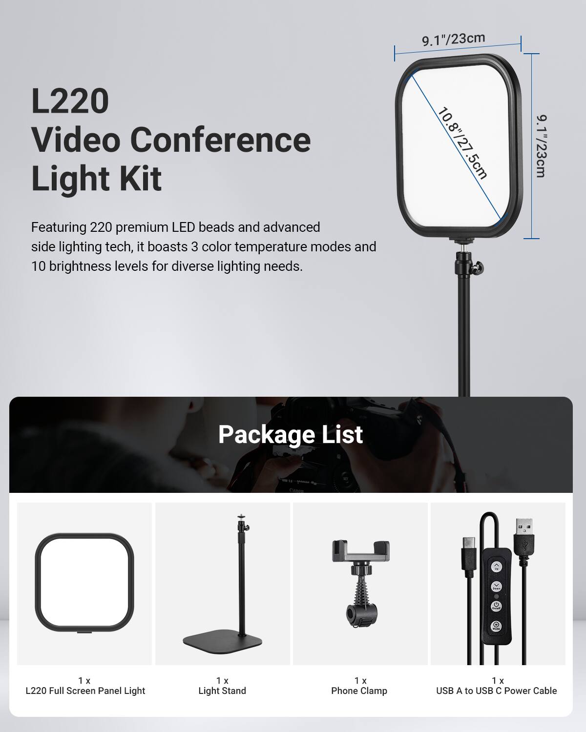 9.1"/23cm L220 Video Conference Light Kit

Featuring 220 premium LED beads and advanced side lighting tech, it boasts 3 color temperature modes and 10 brightness levels for diverse lighting needs.

Package List:
- 1 x L220 Full Screen Panel Light
- 1 x Light Stand
- 1 x Phone Clamp
- 1 x USB A to USB C Power Cable